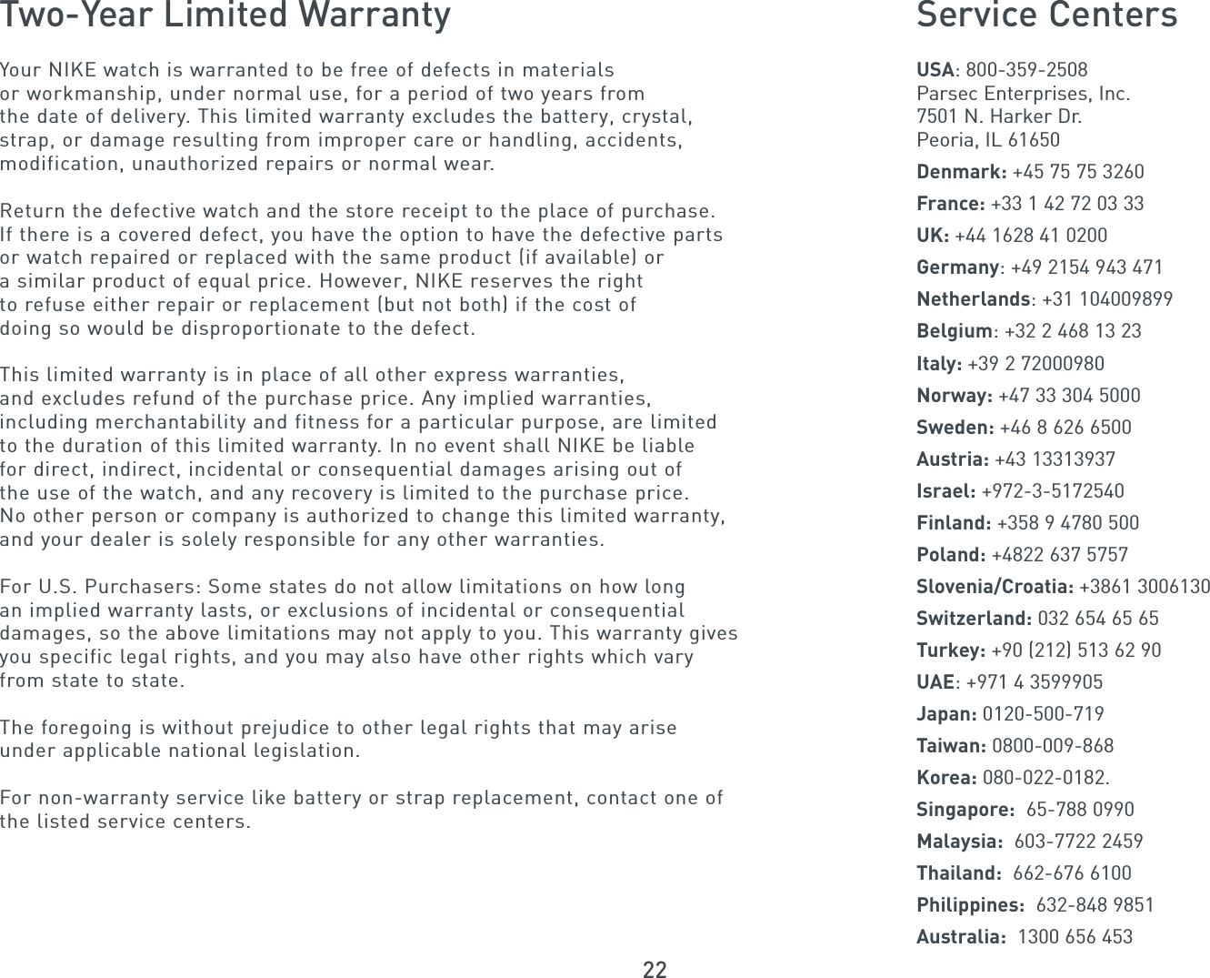 22Two-Year Limited WarrantyYour NIKE watch is warranted to be free of defects in materials or workmanship, under normal use, for a period of two years fromthe date of delivery. This limited warranty excludes the battery, crystal,strap, or damage resulting from improper care or handling, accidents,modification, unauthorized repairs or normal wear.Return the defective watch and the store receipt to the place of purchase. If there is a covered defect, you have the option to have the defective parts or watch repaired or replaced with the same product (if available) or a similar product of equal price. However, NIKE reserves the rightto refuse either repair or replacement (but not both) if the cost of doing so would be disproportionate to the defect.This limited warranty is in place of all other express warranties, and excludes refund of the purchase price. Any implied warranties, including merchantability and fitness for a particular purpose, are limitedto the duration of this limited warranty. In no event shall NIKE be liable for direct, indirect, incidental or consequential damages arising out of the use of the watch, and any recovery is limited to the purchase price. No other person or company is authorized to change this limited warranty,and your dealer is solely responsible for any other warranties.For U.S. Purchasers: Some states do not allow limitations on how longan implied warranty lasts, or exclusions of incidental or consequential damages, so the above limitations may not apply to you. This warranty givesyou specific legal rights, and you may also have other rights which vary from state to state.The foregoing is without prejudice to other legal rights that may ariseunder applicable national legislation.For non-warranty service like battery or strap replacement, contact one ofthe listed service centers.Service CentersUSA: 800-359-2508Parsec Enterprises, Inc.7501 N. Harker Dr.Peoria, IL 61650Denmark: +45 75 75 3260France: +33 1 42 72 03 33UK: +44 1628 41 0200Germany: +49 2154 943 471Netherlands: +31 104009899Belgium: +32 2 468 13 23Italy: +39 2 72000980Norway: +47 33 304 5000Sweden: +46 8 626 6500Austria: +43 13313937Israel: +972-3-5172540Finland: +358 9 4780 500Poland: +4822 637 5757Slovenia/Croatia: +3861 3006130Switzerland: 032 654 65 65Turkey: +90 (212) 513 62 90UAE: +971 4 3599905Japan: 0120-500-719Taiwan: 0800-009-868Korea: 080-022-0182. Singapore: 65-788 0990Malaysia: 603-7722 2459Thailand: 662-676 6100Philippines: 632-848 9851Australia: 1300 656 453