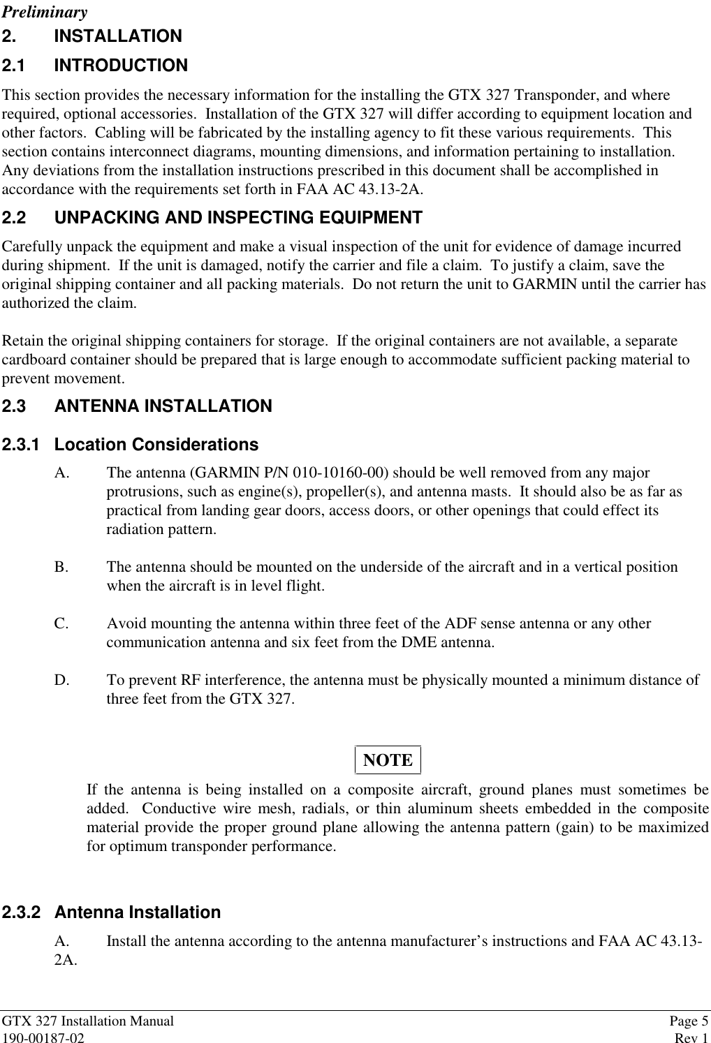 PreliminaryGTX 327 Installation Manual Page 5190-00187-02 Rev 12. INSTALLATION2.1 INTRODUCTIONThis section provides the necessary information for the installing the GTX 327 Transponder, and whererequired, optional accessories.  Installation of the GTX 327 will differ according to equipment location andother factors.  Cabling will be fabricated by the installing agency to fit these various requirements.  Thissection contains interconnect diagrams, mounting dimensions, and information pertaining to installation.Any deviations from the installation instructions prescribed in this document shall be accomplished inaccordance with the requirements set forth in FAA AC 43.13-2A.2.2 UNPACKING AND INSPECTING EQUIPMENTCarefully unpack the equipment and make a visual inspection of the unit for evidence of damage incurredduring shipment.  If the unit is damaged, notify the carrier and file a claim.  To justify a claim, save theoriginal shipping container and all packing materials.  Do not return the unit to GARMIN until the carrier hasauthorized the claim.Retain the original shipping containers for storage.  If the original containers are not available, a separatecardboard container should be prepared that is large enough to accommodate sufficient packing material toprevent movement.2.3 ANTENNA INSTALLATION2.3.1 Location ConsiderationsA. The antenna (GARMIN P/N 010-10160-00) should be well removed from any majorprotrusions, such as engine(s), propeller(s), and antenna masts.  It should also be as far aspractical from landing gear doors, access doors, or other openings that could effect itsradiation pattern.B. The antenna should be mounted on the underside of the aircraft and in a vertical positionwhen the aircraft is in level flight.C. Avoid mounting the antenna within three feet of the ADF sense antenna or any othercommunication antenna and six feet from the DME antenna.D. To prevent RF interference, the antenna must be physically mounted a minimum distance ofthree feet from the GTX 327.NOTEIf the antenna is being installed on a composite aircraft, ground planes must sometimes beadded.  Conductive wire mesh, radials, or thin aluminum sheets embedded in the compositematerial provide the proper ground plane allowing the antenna pattern (gain) to be maximizedfor optimum transponder performance.2.3.2 Antenna InstallationA. Install the antenna according to the antenna manufacturer’s instructions and FAA AC 43.13-2A.