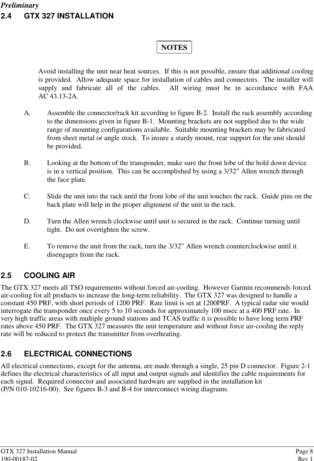 PreliminaryGTX 327 Installation Manual Page 8190-00187-02 Rev 12.4 GTX 327 INSTALLATIONNOTESAvoid installing the unit near heat sources.  If this is not possible, ensure that additional coolingis provided.  Allow adequate space for installation of cables and connectors.  The installer willsupply and fabricate all of the cables.  All wiring must be in accordance with FAAAC 43.13-2A.A. Assemble the connector/rack kit according to figure B-2.  Install the rack assembly accordingto the dimensions given in figure B-1.  Mounting brackets are not supplied due to the widerange of mounting configurations available.  Suitable mounting brackets may be fabricatedfrom sheet metal or angle stock.  To insure a sturdy mount, rear support for the unit shouldbe provided.B. Looking at the bottom of the transponder, make sure the front lobe of the hold down deviceis in a vertical position.  This can be accomplished by using a 3/32” Allen wrench throughthe face plate.C. Slide the unit into the rack until the front lobe of the unit touches the rack.  Guide pins on theback plate will help in the proper alignment of the unit in the rack.D. Turn the Allen wrench clockwise until unit is secured in the rack.  Continue turning untiltight.  Do not overtighten the screw.E. To remove the unit from the rack, turn the 3/32” Allen wrench counterclockwise until itdisengages from the rack.2.5 COOLING AIRThe GTX 327 meets all TSO requirements without forced air-cooling.  However Garmin recommends forcedair-cooling for all products to increase the long-term reliability.  The GTX 327 was designed to handle aconstant 450 PRF, with short periods of 1200 PRF.  Rate limit is set at 1200PRF.  A typical radar site wouldinterrogate the transponder once every 5 to 10 seconds for approximately 100 msec at a 400 PRF rate.  Invery high traffic areas with multiple ground stations and TCAS traffic it is possible to have long term PRFrates above 450 PRF.  The GTX 327 measures the unit temperature and without force air-cooling the replyrate will be reduced to protect the transmitter from overheating.2.6 ELECTRICAL CONNECTIONSAll electrical connections, except for the antenna, are made through a single, 25 pin D connector.  Figure 2-1defines the electrical characteristics of all input and output signals and identifies the cable requirements foreach signal.  Required connector and associated hardware are supplied in the installation kit(P/N 010-10216-00).  See figures B-3 and B-4 for interconnect wiring diagrams.