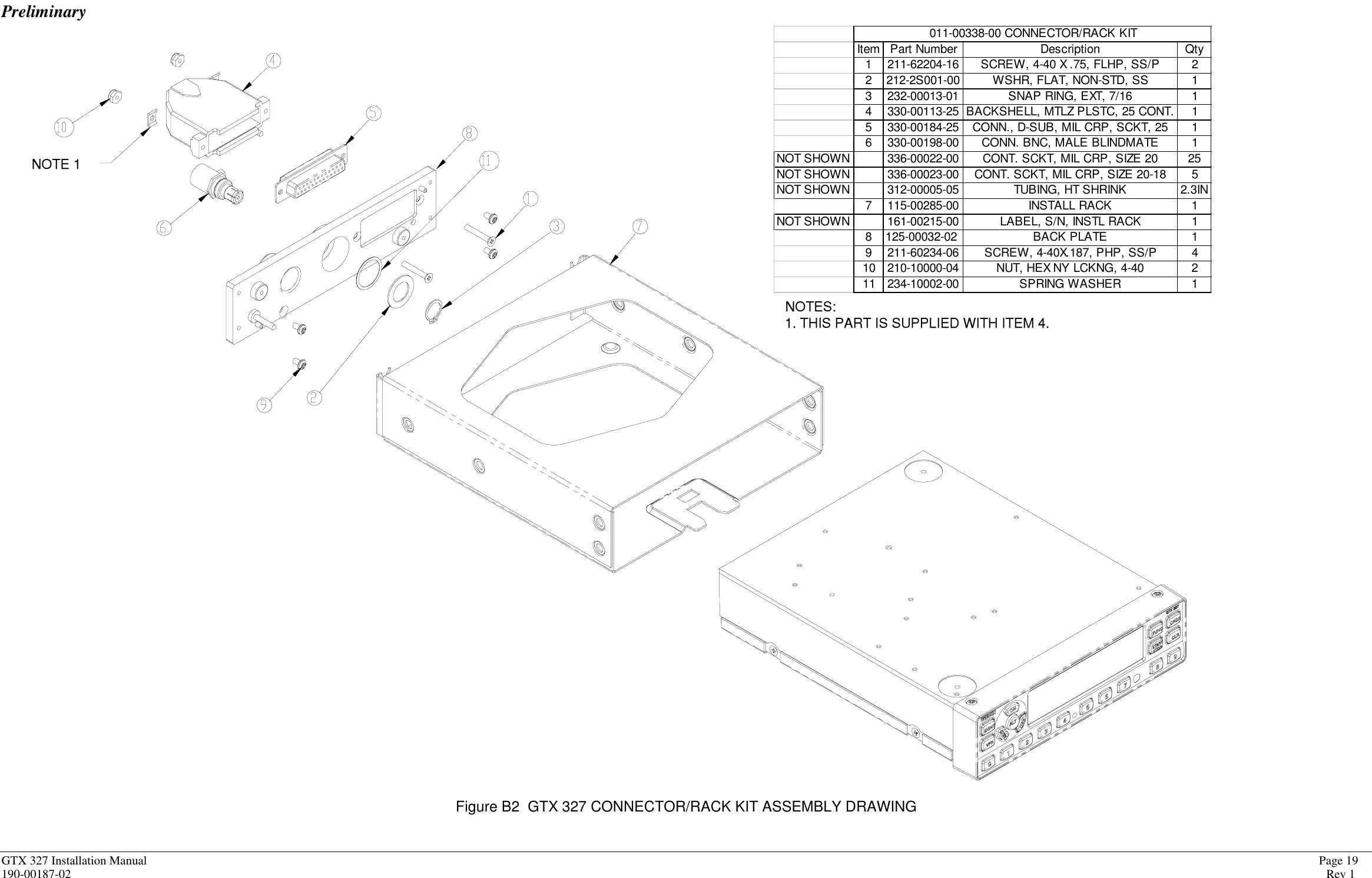 PreliminaryGTX 327 Installation Manual             Page 19190-00187-02 Rev 1Item Part Number Description Qty1 211-62204-16 SCREW, 4-40 X .75, FLHP, SS/P 22 212-2S001-00 WSHR, FLAT, NON-STD, SS 13 232-00013-01 SNAP RING, EXT, 7/16 14 330-00113-25 BACKSHELL, MTLZ PLSTC, 25 CONT. 15 330-00184-25 CONN., D-SUB, MIL CRP, SCKT, 25 16 330-00198-00 CONN. BNC, MALE BLINDMATE 1NOT SHOWN 336-00022-00 CONT. SCKT, MIL CRP, SIZE 20 25NOT SHOWN 336-00023-00 CONT. SCKT, MIL CRP, SIZE 20-18 5NOT SHOWN 312-00005-05 TUBING, HT SHRINK 2.3IN7 115-00285-00 INSTALL RACK 1NOT SHOWN 161-00215-00 LABEL, S/N, INSTL RACK 18 125-00032-02 BACK PLATE 19 211-60234-06 SCREW, 4-40X.187, PHP, SS/P 410 210-10000-04 NUT, HEX NY LCKNG, 4-40 211 234-10002-00 SPRING WASHER 1011-00338-00 CONNECTOR/RACK KITNOTES:1. THIS PART IS SUPPLIED WITH ITEM 4.NOTE 1Figure B2  GTX 327 CONNECTOR/RACK KIT ASSEMBLY DRAWING