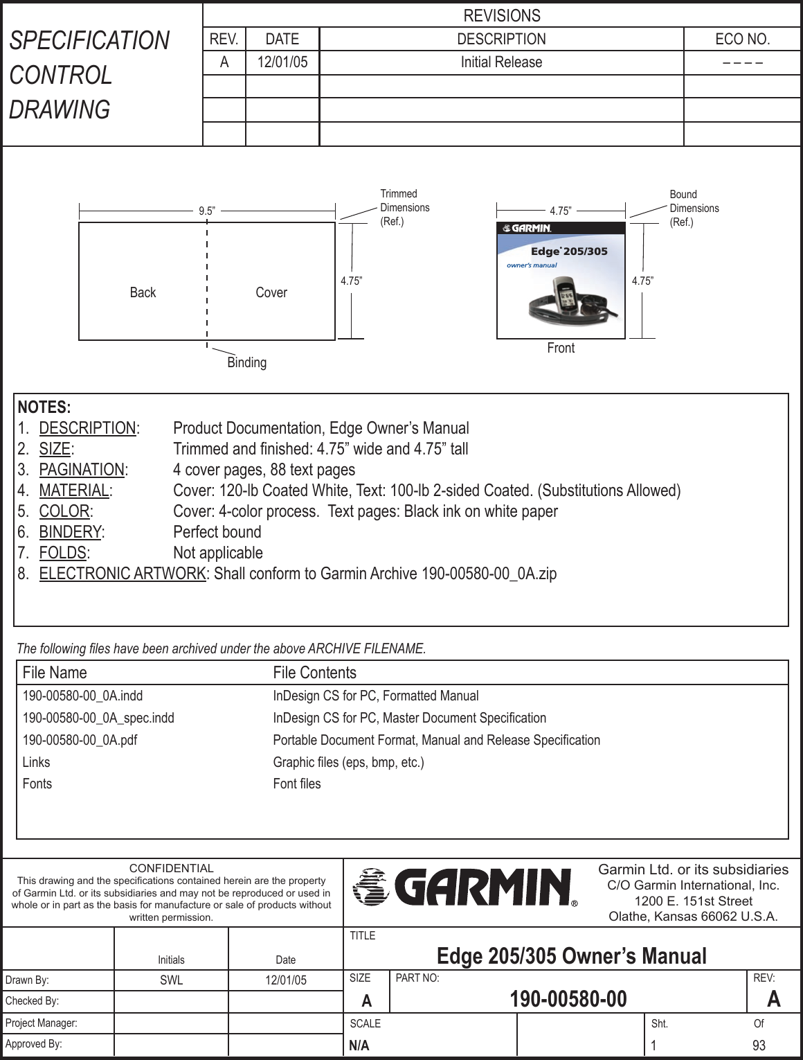 TITLESIZE  PART NO:  REV:SCALE  Sht.  OfFrontSPECIFICATION CONTROL DRAWINGREVISIONSREV. DATE DESCRIPTION ECO NO. A 12/01/05 Initial Release – – – –CONFIDENTIALThis drawing and the speciﬁcations contained herein are the property of Garmin Ltd. or its subsidiaries and may not be reproduced or used in whole or in part as the basis for manufacture or sale of products without written permission.Garmin Ltd. or its subsidiariesC/O Garmin International, Inc.1200 E. 151st StreetOlathe, Kansas 66062 U.S.A.Initials Date Edge 205/305 Owner’s ManualDrawn By: SWL 12/01/05A190-00580-00 AChecked By:Project Manager:N/AApproved By: 1 93NOTES:1.  DESCRIPTION:  Product Documentation, Edge Owner’s Manual2.  SIZE:  Trimmed and ﬁnished: 4.75” wide and 4.75” tall3.  PAGINATION:  4 cover pages, 88 text pages4.  MATERIAL:  Cover: 120-lb Coated White, Text: 100-lb 2-sided Coated. (Substitutions Allowed)5.  COLOR:  Cover: 4-color process.  Text pages: Black ink on white paper6.  BINDERY:  Perfect bound7.  FOLDS:  Not applicable8.  ELECTRONIC ARTWORK: Shall conform to Garmin Archive 190-00580-00_0A.zipThe following ﬁles have been archived under the above ARCHIVE FILENAME.File Name File Contents190-00580-00_0A.indd InDesign CS for PC, Formatted Manual190-00580-00_0A_spec.indd InDesign CS for PC, Master Document Speciﬁcation190-00580-00_0A.pdf Portable Document Format, Manual and Release SpeciﬁcationLinks Graphic ﬁles (eps, bmp, etc.) Fonts Font ﬁles4.75”Bound Dimensions (Ref.)4.75”9.5”Trimmed Dimensions (Ref.)Back CoverBinding4.75”