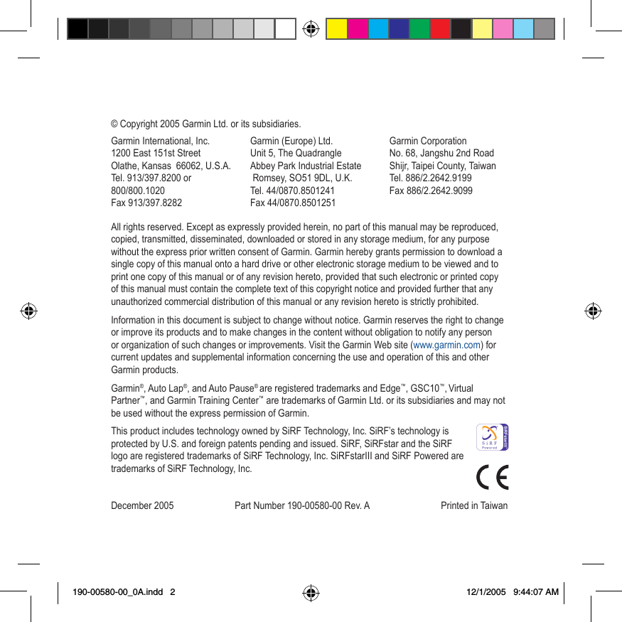 © Copyright 2005 Garmin Ltd. or its subsidiaries.All rights reserved. Except as expressly provided herein, no part of this manual may be reproduced, copied, transmitted, disseminated, downloaded or stored in any storage medium, for any purpose without the express prior written consent of Garmin. Garmin hereby grants permission to download a single copy of this manual onto a hard drive or other electronic storage medium to be viewed and to print one copy of this manual or of any revision hereto, provided that such electronic or printed copy of this manual must contain the complete text of this copyright notice and provided further that any unauthorized commercial distribution of this manual or any revision hereto is strictly prohibited.Information in this document is subject to change without notice. Garmin reserves the right to change or improve its products and to make changes in the content without obligation to notify any person or organization of such changes or improvements. Visit the Garmin Web site (www.garmin.com) for current updates and supplemental information concerning the use and operation of this and other Garmin products.Garmin®, Auto Lap®, and Auto Pause® are registered trademarks and Edge™, GSC10™, Virtual Partner™, and Garmin Training Center™ are trademarks of Garmin Ltd. or its subsidiaries and may not be used without the express permission of Garmin.This product includes technology owned by SiRF Technology, Inc. SiRF’s technology is protected by U.S. and foreign patents pending and issued. SiRF, SiRFstar and the SiRF logo are registered trademarks of SiRF Technology, Inc. SiRFstarIII and SiRF Powered are trademarks of SiRF Technology, Inc.December 2005  Part Number 190-00580-00 Rev. A   Printed in TaiwanGarmin International, Inc. 1200 East 151st Street  Olathe, Kansas  66062, U.S.A. Tel. 913/397.8200 or 800/800.1020 Fax 913/397.8282Garmin (Europe) Ltd. Unit 5, The Quadrangle  Abbey Park Industrial Estate  Romsey, SO51 9DL, U.K. Tel. 44/0870.8501241 Fax 44/0870.8501251Garmin Corporation  No. 68, Jangshu 2nd Road  Shijr, Taipei County, Taiwan Tel. 886/2.2642.9199 Fax 886/2.2642.9099190-00580-00_0A.indd   2 12/1/2005   9:44:07 AM