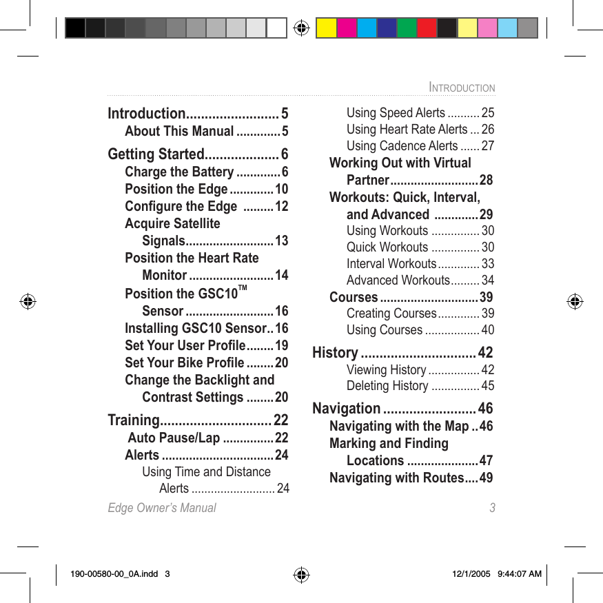 Edge Owner’s Manual  3INTRODUCTION Introduction ......................... 5About This Manual .............5Getting Started .................... 6Charge the Battery .............6Position the Edge .............10Conﬁgure the Edge  .........12Acquire Satellite  Signals ..........................13Position the Heart Rate Monitor .........................14Position the GSC10TM Sensor ..........................16Installing GSC10 Sensor .. 16Set Your User Proﬁle ........19Set Your Bike Proﬁle ........20Change the Backlight and Contrast Settings ........20Training .............................. 22 Auto Pause/Lap ...............22Alerts .................................24Using Time and Distance Alerts .......................... 24Using Speed Alerts .......... 25Using Heart Rate Alerts ... 26Using Cadence Alerts ...... 27Working Out with Virtual Partner ..........................28Workouts: Quick, Interval, and Advanced  .............29Using Workouts ............... 30Quick Workouts ............... 30Interval Workouts ............. 33Advanced Workouts ......... 34Courses .............................39Creating Courses ............. 39Using Courses ................. 40History ............................... 42Viewing History ................ 42Deleting History ............... 45Navigation ......................... 46Navigating with the Map ..46Marking and Finding  Locations .....................47Navigating with Routes .... 49190-00580-00_0A.indd   3 12/1/2005   9:44:07 AM