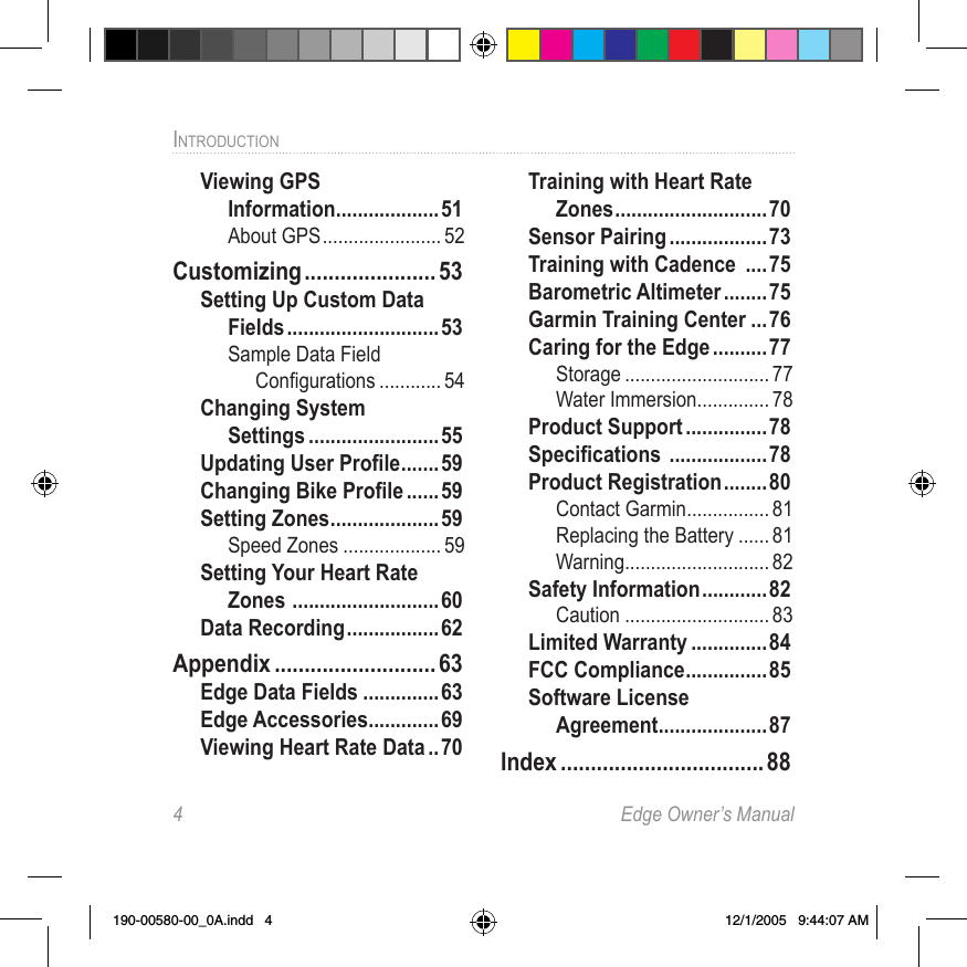 4  Edge Owner’s ManualINTRODUCTION Viewing GPS  Information ...................51About GPS ....................... 52Customizing ...................... 53Setting Up Custom Data Fields ............................53Sample Data Field  Conﬁgurations ............ 54Changing System  Settings ........................55Updating User Proﬁle ....... 59Changing Bike Proﬁle ......59Setting Zones .................... 59Speed Zones ................... 59Setting Your Heart Rate Zones  ...........................60Data Recording .................62Appendix ........................... 63Edge Data Fields ..............63Edge Accessories .............69Viewing Heart Rate Data ..70Training with Heart Rate Zones ............................70Sensor Pairing ..................73Training with Cadence  ....75Barometric Altimeter ........ 75Garmin Training Center ...76Caring for the Edge ..........77Storage ............................ 77Water Immersion .............. 78Product Support ...............78Speciﬁcations  ..................78Product Registration ........80Contact Garmin ................ 81Replacing the Battery ...... 81Warning ............................ 82Safety Information ............82Caution ............................ 83Limited Warranty ..............84FCC Compliance ............... 85Software License  Agreement ....................87Index .................................. 88190-00580-00_0A.indd   4 12/1/2005   9:44:07 AM