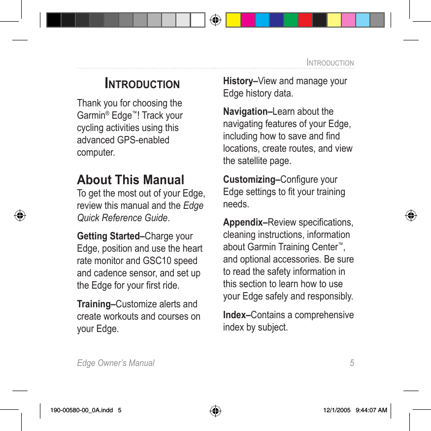 Edge Owner’s Manual  5INTRODUCTION INTRODUCTIONThank you for choosing the Garmin® Edge™! Track your cycling activities using this advanced GPS-enabled computer.About This ManualTo get the most out of your Edge,  review this manual and the Edge Quick Reference Guide. Getting Started–Charge your Edge, position and use the heart rate monitor and GSC10 speed and cadence sensor, and set up the Edge for your ﬁrst ride.Training–Customize alerts and create workouts and courses on your Edge. History–View and manage your Edge history data. Navigation–Learn about the navigating features of your Edge, including how to save and ﬁnd locations, create routes, and view the satellite page. Customizing–Conﬁgure your Edge settings to ﬁt your training needs.Appendix–Review speciﬁcations, cleaning instructions, information about Garmin Training Center™, and optional accessories. Be sure to read the safety information in this section to learn how to use your Edge safely and responsibly.Index–Contains a comprehensive index by subject.190-00580-00_0A.indd   5 12/1/2005   9:44:07 AM