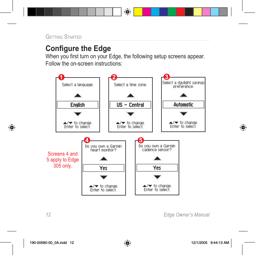 12  Edge Owner’s ManualGETTING STARTED Conﬁgure the Edge When you ﬁrst turn on your Edge, the following setup screens appear. Follow the on-screen instructions:Screens 4 and 5 apply to Edge 305 only.12345190-00580-00_0A.indd   12 12/1/2005   9:44:13 AM