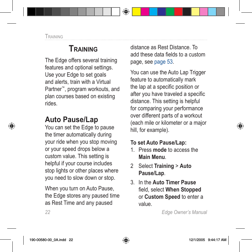 22  Edge Owner’s ManualTRAINING TRAININGThe Edge offers several training features and optional settings. Use your Edge to set goals and alerts, train with a Virtual Partner™, program workouts, and plan courses based on existing rides.Auto Pause/LapYou can set the Edge to pause the timer automatically during your ride when you stop moving or your speed drops below a custom value. This setting is helpful if your course includes stop lights or other places where you need to slow down or stop.When you turn on Auto Pause, the Edge stores any paused time as Rest Time and any paused distance as Rest Distance. To add these data ﬁelds to a custom page, see page 53. You can use the Auto Lap Trigger feature to automatically mark the lap at a speciﬁc position or after you have traveled a speciﬁc distance. This setting is helpful for comparing your performance over different parts of a workout (each mile or kilometer or a major hill, for example).To set Auto Pause/Lap:1.  Press mode to access the Main Menu. 2  Select Training &gt; Auto Pause/Lap. 3.  In the Auto Timer Pause ﬁeld, select When Stopped or Custom Speed to enter a value.190-00580-00_0A.indd   22 12/1/2005   9:44:17 AM