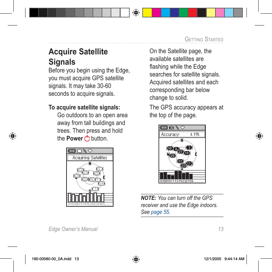 Edge Owner’s Manual  13GETTING STARTED Acquire Satellite SignalsBefore you begin using the Edge, you must acquire GPS satellite signals. It may take 30-60 seconds to acquire signals.To acquire satellite signals:  Go outdoors to an open area away from tall buildings and trees. Then press and hold the Power   button.  On the Satellite page, the available satellites are ﬂashing while the Edge searches for satellite signals. Acquired satellites and each corresponding bar below change to solid.  The GPS accuracy appears at the top of the page.NOTE: You can turn off the GPS receiver and use the Edge indoors. See page 55.190-00580-00_0A.indd   13 12/1/2005   9:44:14 AM