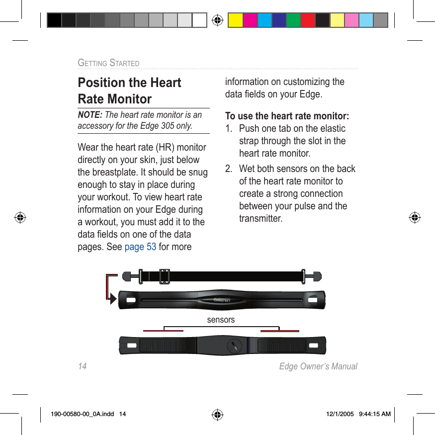 14  Edge Owner’s ManualGETTING STARTED Position the  Heart Rate MonitorNOTE: The heart rate monitor is an accessory for the Edge 305 only.Wear the  heart rate (HR) monitor directly on your skin, just below the breastplate. It should be snug enough to stay in place during your workout. To view heart rate information on your Edge during a workout, you must add it to the data ﬁ elds on one of the data pages. See page 53 for more information on customizing the data ﬁ elds on your Edge.To use the heart rate monitor:1.  Push one tab on the elastic strap through the slot in the heart rate monitor.2.  Wet both sensors on the back of the heart rate monitor to create a strong connection between your pulse and the transmitter.sensors190-00580-00_0A.indd   14 12/1/2005   9:44:15 AM