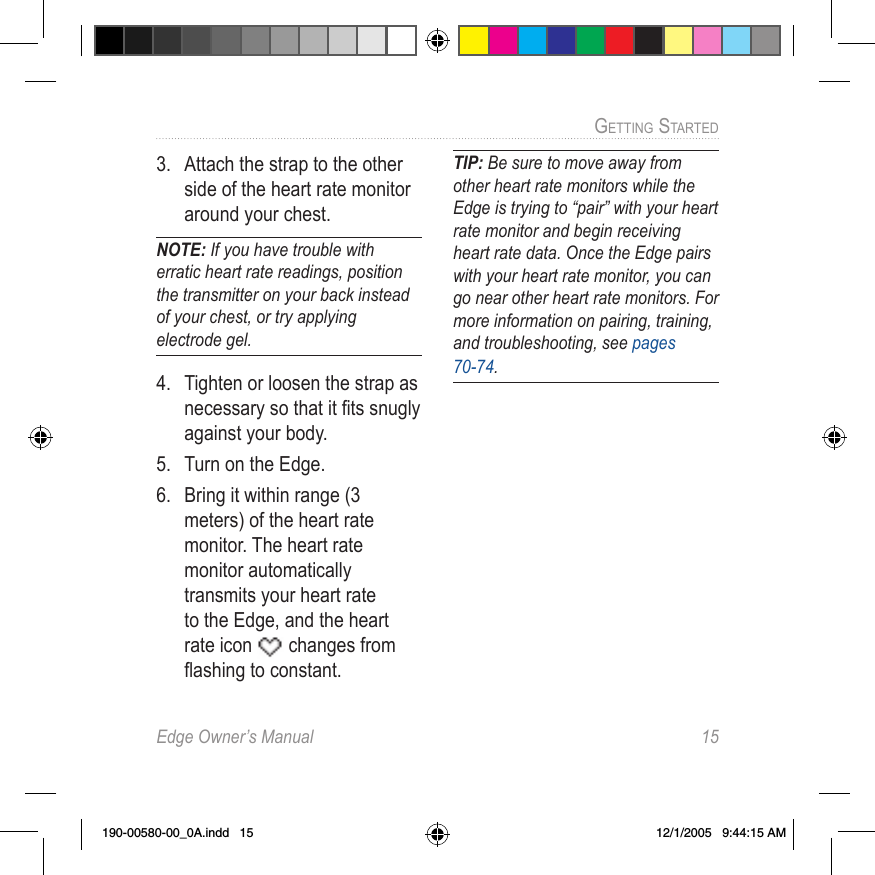 Edge Owner’s Manual  15GETTING STARTED 3.  Attach the strap to the other side of the heart rate monitor around your chest. NOTE: If you have trouble with erratic heart rate readings, position the transmitter on your back instead of your chest, or try applying electrode gel.4.  Tighten or loosen the strap as necessary so that it ﬁts snugly against your body.5.  Turn on the Edge.6.  Bring it within range (3 meters) of the heart rate monitor. The heart rate monitor automatically transmits your heart rate to the Edge, and the heart rate icon   changes from ﬂashing to constant.TIP: Be sure to move away from other heart rate monitors while the Edge is trying to “pair” with your heart rate monitor and begin receiving heart rate data. Once the Edge pairs with your heart rate monitor, you can go near other heart rate monitors. For more information on pairing, training, and troubleshooting, see pages 70-74.190-00580-00_0A.indd   15 12/1/2005   9:44:15 AM