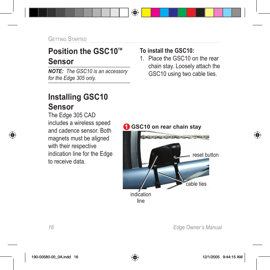 16  Edge Owner’s ManualGETTING STARTED Position the  GSC10TM SensorNOTE:  The GSC10 is an accessory for the Edge 305 only.Installing GSC10 SensorThe Edge 305 CAD includes a wireless speed and cadence sensor. Both magnets must be aligned with their respective indication line for the Edge to receive data. To install the GSC10:1.  Place the GSC10 on the rear chain stay. Loosely attach the GSC10 using two cable ties.reset button cable tiesindication lineGSC10 on rear chain stay 1190-00580-00_0A.indd   16 12/1/2005   9:44:15 AM