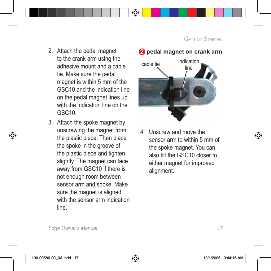 Edge Owner’s Manual  17GETTING STARTED 2.  Attach the  pedal magnet to the crank arm using the adhesive mount and a cable tie. Make sure the pedal magnet is within 5 mm of the GSC10 and the indication line on the pedal magnet lines up with the indication line on the GSC10.3.  Attach the  spoke magnet by unscrewing the magnet from the plastic piece. Then place the spoke in the groove of the plastic piece and tighten slightly. The magnet can face away from GSC10 if there is not enough room between sensor arm and spoke. Make sure the magnet is aligned with the sensor arm indication line. 4.  Unscrew and move the sensor arm to within 5 mm of the spoke magnet. You can also tilt the GSC10 closer to either magnet for improved alignment. cable tiepedal magnet on crank armindication line2190-00580-00_0A.indd   17 12/1/2005   9:44:16 AM