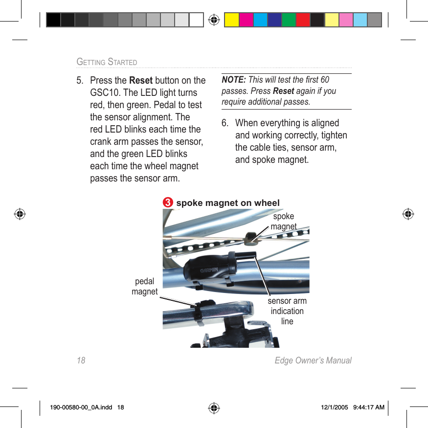 18  Edge Owner’s ManualGETTING STARTED 5.  Press the Reset button on the GSC10. The LED light turns red, then green. Pedal to test the sensor alignment. The red LED blinks each time the crank arm passes the sensor, and the green LED blinks each time the wheel magnet passes the sensor arm.NOTE: This will test the ﬁ rst 60 passes. Press Reset again if you require additional passes. 6.  When everything is aligned and working correctly, tighten the cable ties, sensor arm, and spoke magnet.sensor arm indication linespoke magnet on wheelspoke magnet3pedal magnet190-00580-00_0A.indd   18 12/1/2005   9:44:17 AM