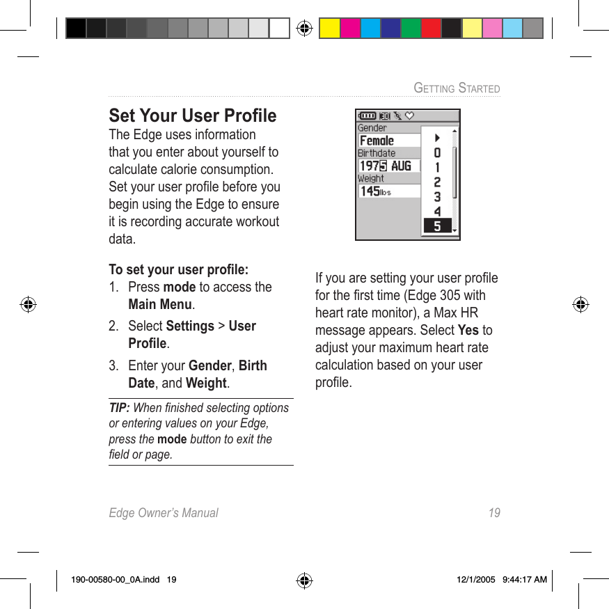 Edge Owner’s Manual  19GETTING STARTED Set Your User ProﬁleThe Edge uses information that you enter about yourself to calculate calorie consumption. Set your user proﬁle before you begin using the Edge to ensure it is recording accurate workout data.To set your user proﬁle:1.  Press mode to access the Main Menu. 2.  Select Settings &gt; User Proﬁle.3.  Enter your Gender, Birth Date, and Weight.TIP: When ﬁnished selecting options or entering values on your Edge, press the mode button to exit the ﬁeld or page.If you are setting your user proﬁle for the ﬁrst time (Edge 305 with heart rate monitor), a Max HR message appears. Select Yes to adjust your maximum heart rate calculation based on your user proﬁle.190-00580-00_0A.indd   19 12/1/2005   9:44:17 AM