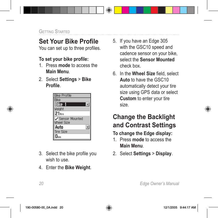 20  Edge Owner’s ManualGETTING STARTED Set Your Bike ProﬁleYou can set up to three proﬁles.To set your bike proﬁle:1.  Press mode to access the Main Menu. 2.  Select Settings &gt; Bike Proﬁle.3.  Select the bike proﬁle you wish to use.4.  Enter the Bike Weight.5.  If you have an Edge 305 with the GSC10 speed and cadence sensor on your bike, select the Sensor Mounted check box. 6.  In the Wheel Size ﬁeld, select Auto to have the GSC10 automatically detect your tire size using GPS data or select Custom to enter your tire size.Change the Backlight and Contrast SettingsTo change the Edge display:1.  Press mode to access the Main Menu. 2.  Select Settings &gt; Display.190-00580-00_0A.indd   20 12/1/2005   9:44:17 AM