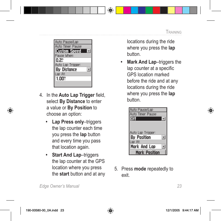 Edge Owner’s Manual  23TRAINING 4.  In the Auto Lap Trigger ﬁeld, select By Distance to enter a value or By Position to choose an option:•  Lap Press only–triggers the lap counter each time you press the lap button and every time you pass that location again.•  Start And Lap–triggers the lap counter at the GPS location where you press the start button and at any locations during the ride where you press the lap button.•  Mark And Lap–triggers the lap counter at a speciﬁc GPS location marked before the ride and at any locations during the ride where you press the lap button. 5.  Press mode repeatedly to exit.190-00580-00_0A.indd   23 12/1/2005   9:44:17 AM