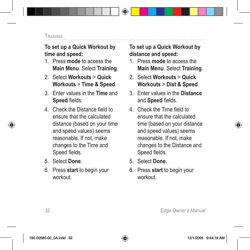 32  Edge Owner’s ManualTRAINING To set up a Quick Workout by time and speed:1.  Press mode to access the Main Menu. Select Training.2.  Select Workouts &gt; Quick Workouts &gt; Time &amp; Speed.3.  Enter values in the Time and Speed ﬁelds.4.  Check the Distance ﬁeld to ensure that the calculated distance (based on your time and speed values) seems reasonable. If not, make changes to the Time and Speed ﬁelds. 5.  Select Done.6.  Press start to begin your workout.To set up a Quick Workout by distance and speed:1.  Press mode to access the Main Menu. Select Training.2.  Select Workouts &gt; Quick Workouts &gt; Dist &amp; Speed.3.  Enter values in the Distance and Speed ﬁelds.4.  Check the Time ﬁeld to ensure that the calculated time (based on your distance and speed values) seems reasonable. If not, make changes to the Distance and Speed ﬁelds. 5.  Select Done.6.  Press start to begin your workout.190-00580-00_0A.indd   32 12/1/2005   9:44:18 AM