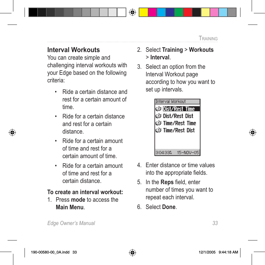 Edge Owner’s Manual  33TRAINING Interval WorkoutsYou can create simple and challenging interval workouts with your Edge based on the following criteria:•  Ride a certain distance and rest for a certain amount of time.•  Ride for a certain distance and rest for a certain distance.•  Ride for a certain amount of time and rest for a certain amount of time.•  Ride for a certain amount of time and rest for a certain distance.To create an interval workout:1.  Press mode to access the Main Menu.2.  Select Training &gt; Workouts &gt; Interval.3.  Select an option from the Interval Workout page according to how you want to set up intervals.4.  Enter distance or time values into the appropriate ﬁelds.5.  In the Reps ﬁeld, enter number of times you want to repeat each interval.6.  Select Done.190-00580-00_0A.indd   33 12/1/2005   9:44:18 AM