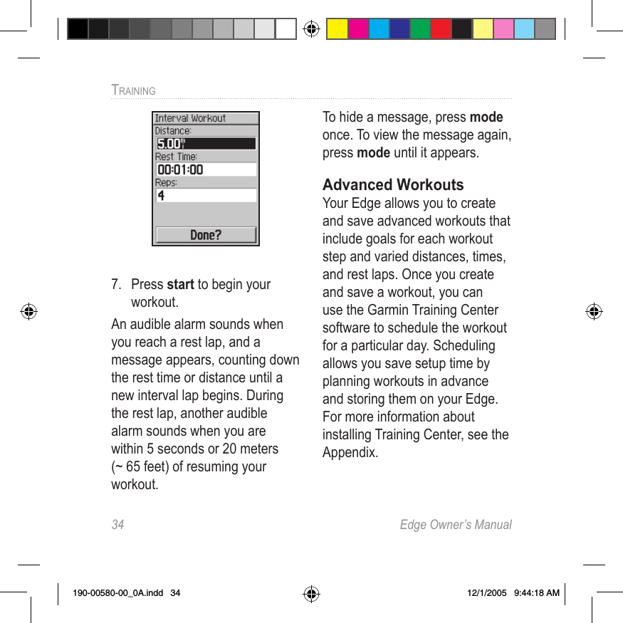 34  Edge Owner’s ManualTRAINING 7.  Press start to begin your workout.An audible alarm sounds when you reach a rest lap, and a message appears, counting down the rest time or distance until a new interval lap begins. During the rest lap, another audible alarm sounds when you are within 5 seconds or 20 meters (~ 65 feet) of resuming your workout. To hide a message, press mode once. To view the message again, press mode until it appears.Advanced WorkoutsYour Edge allows you to create and save advanced workouts that include goals for each workout step and varied distances, times, and rest laps. Once you create and save a workout, you can use the Garmin Training Center software to schedule the workout for a particular day. Scheduling allows you save setup time by planning workouts in advance and storing them on your Edge. For more information about installing Training Center, see the Appendix.190-00580-00_0A.indd   34 12/1/2005   9:44:18 AM