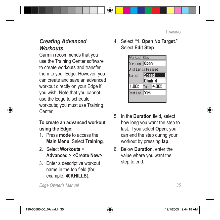 Edge Owner’s Manual  35TRAINING Creating Advanced  WorkoutsGarmin recommends that you use the Training Center software to create workouts and transfer them to your Edge. However, you can create and save an advanced workout directly on your Edge if you wish. Note that you cannot use the Edge to schedule workouts; you must use Training Center.To create an advanced workout using the Edge:1.  Press mode to access the Main Menu. Select Training.2.  Select Workouts &gt; Advanced &gt; &lt;Create New&gt;.3.  Enter a descriptive workout name in the top ﬁeld (for example, 40KHILLS).4.  Select “1. Open No Target.” Select Edit Step.5.  In the Duration ﬁeld, select how long you want the step to last. If you select Open, you can end the step during your workout by pressing lap.6.  Below Duration, enter the value where you want the step to end. 190-00580-00_0A.indd   35 12/1/2005   9:44:18 AM