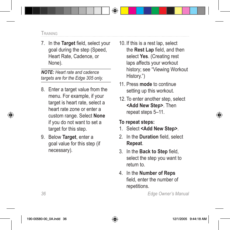 36  Edge Owner’s ManualTRAINING 7.  In the Target ﬁeld, select your goal during the step (Speed, Heart Rate, Cadence, or None). NOTE: Heart rate and cadence targets are for the Edge 305 only.8.  Enter a target value from the menu. For example, if your target is heart rate, select a heart rate zone or enter a custom range. Select None if you do not want to set a target for this step.9.  Below Target, enter a goal value for this step (if necessary).10. If this is a rest lap, select the Rest Lap ﬁeld, and then select Yes. (Creating rest laps affects your workout history; see “Viewing Workout History.”)11. Press mode to continue setting up this workout.12. To enter another step, select &lt;Add New Step&gt;. Then repeat steps 5–11. To repeat steps:1.  Select &lt;Add New Step&gt;.2.  In the Duration ﬁeld, select Repeat. 3.  In the Back to Step ﬁeld, select the step you want to return to. 4.  In the Number of Reps ﬁeld, enter the number of repetitions.190-00580-00_0A.indd   36 12/1/2005   9:44:18 AM