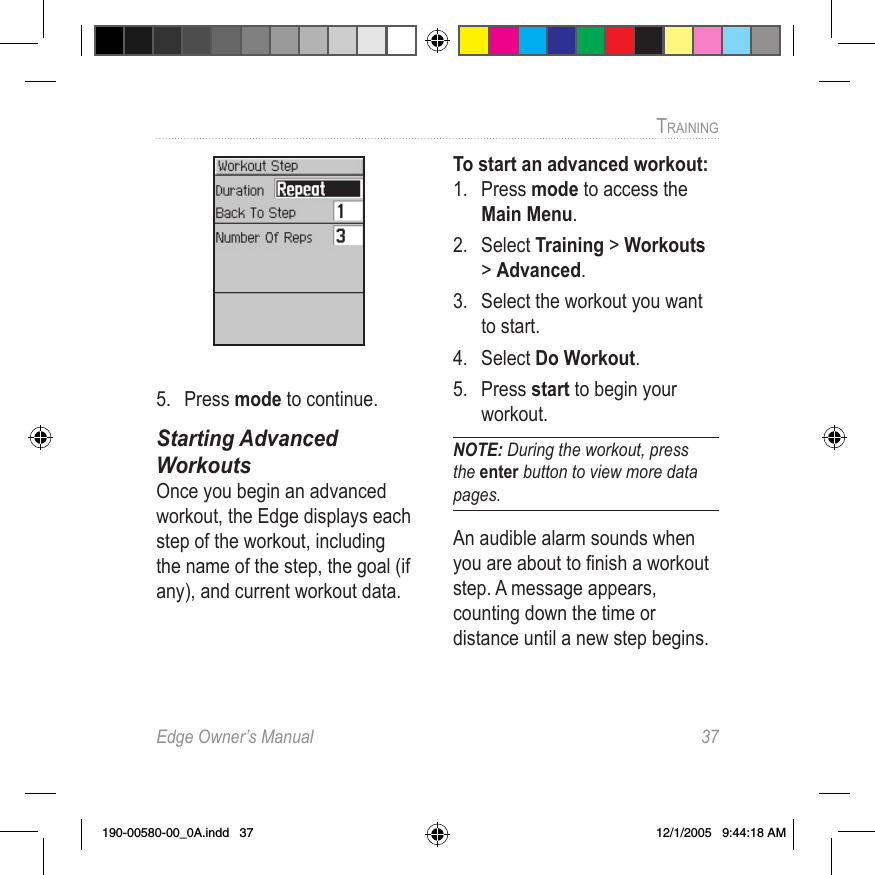 Edge Owner’s Manual  37TRAINING 5.  Press mode to continue.Starting Advanced  WorkoutsOnce you begin an advanced workout, the Edge displays each step of the workout, including the name of the step, the goal (if any), and current workout data.To start an advanced workout:1.  Press mode to access the Main Menu. 2.  Select Training &gt; Workouts &gt; Advanced.3.  Select the workout you want to start.4.  Select Do Workout. 5.  Press start to begin your workout.NOTE: During the workout, press the enter button to view more data pages. An audible alarm sounds when you are about to ﬁnish a workout step. A message appears, counting down the time or distance until a new step begins. 190-00580-00_0A.indd   37 12/1/2005   9:44:18 AM