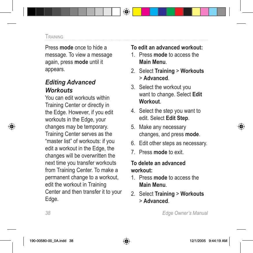 38  Edge Owner’s ManualTRAINING Press mode once to hide a message. To view a message again, press mode until it appears.Editing Advanced  WorkoutsYou can edit workouts within Training Center or directly in the Edge. However, if you edit workouts in the Edge, your changes may be temporary. Training Center serves as the “master list” of workouts: if you edit a workout in the Edge, the changes will be overwritten the next time you transfer workouts from Training Center. To make a permanent change to a workout, edit the workout in Training Center and then transfer it to your Edge.To edit an advanced workout:1.  Press mode to access the Main Menu.2.  Select Training &gt; Workouts &gt; Advanced.3.  Select the workout you want to change. Select Edit Workout.4.  Select the step you want to edit. Select Edit Step.5.  Make any necessary changes, and press mode.6.  Edit other steps as necessary. 7.  Press mode to exit.To delete an advanced workout:1.  Press mode to access the Main Menu. 2.  Select Training &gt; Workouts &gt; Advanced.190-00580-00_0A.indd   38 12/1/2005   9:44:19 AM