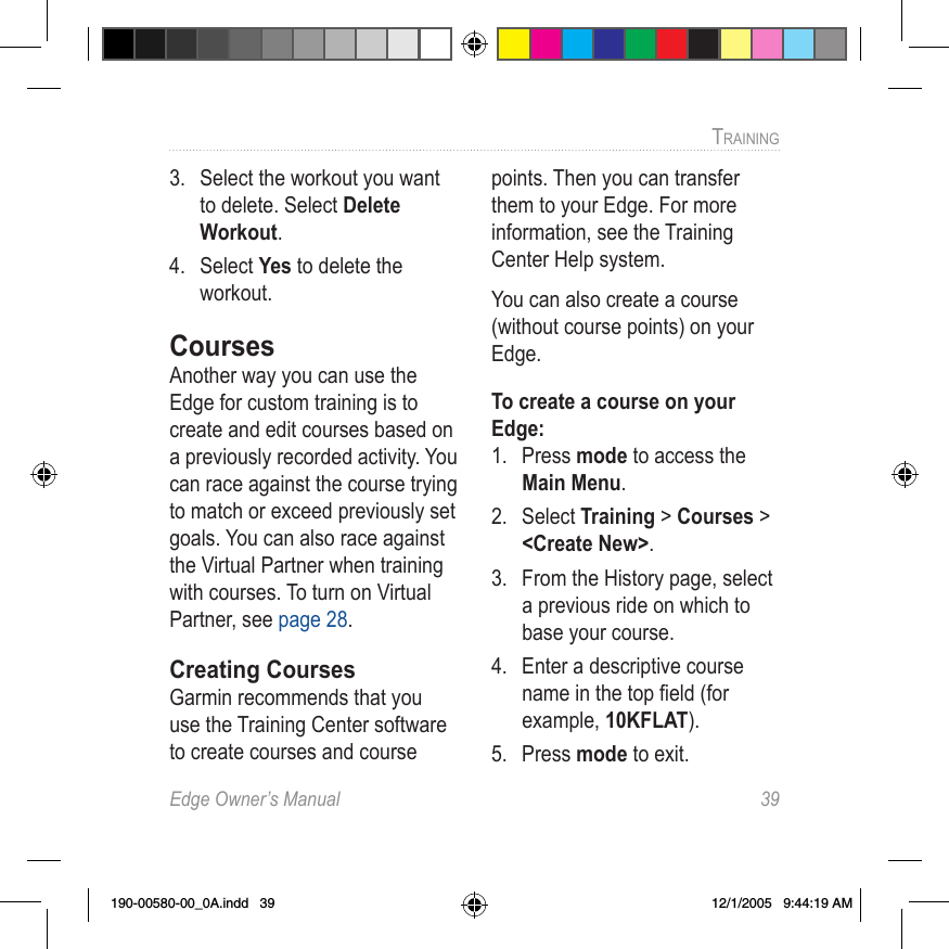 Edge Owner’s Manual  39TRAINING 3.  Select the workout you want to delete. Select Delete Workout.4.  Select Yes to delete the workout.CoursesAnother way you can use the Edge for custom training is to create and edit courses based on a previously recorded activity. You can race against the course trying to match or exceed previously set goals. You can also race against the Virtual Partner when training with courses. To turn on Virtual Partner, see page 28.Creating CoursesGarmin recommends that you use the Training Center software to create courses and course points. Then you can transfer them to your Edge. For more information, see the Training Center Help system.You can also create a course (without course points) on your Edge.  To create a course on your Edge:1.  Press mode to access the Main Menu. 2.  Select Training &gt; Courses &gt; &lt;Create New&gt;.3.  From the History page, select a previous ride on which to base your course.4.  Enter a descriptive course name in the top ﬁeld (for example, 10KFLAT).5.  Press mode to exit.190-00580-00_0A.indd   39 12/1/2005   9:44:19 AM