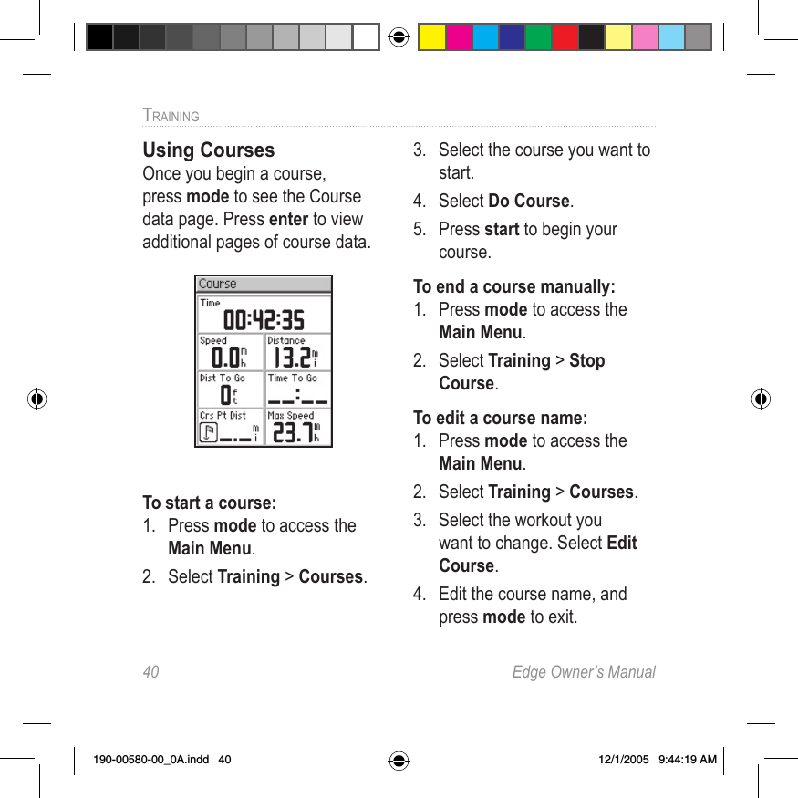 40  Edge Owner’s ManualTRAINING Using CoursesOnce you begin a course, press mode to see the Course data page. Press enter to view additional pages of course data.To start a course:1.  Press mode to access the Main Menu. 2.  Select Training &gt; Courses.3.  Select the course you want to start.4.  Select Do Course. 5.  Press start to begin your course.To end a course manually:1.  Press mode to access the Main Menu. 2.  Select Training &gt; Stop Course.To edit a course name:1.  Press mode to access the Main Menu. 2.  Select Training &gt; Courses.3.  Select the workout you want to change. Select Edit Course.4.  Edit the course name, and press mode to exit.190-00580-00_0A.indd   40 12/1/2005   9:44:19 AM