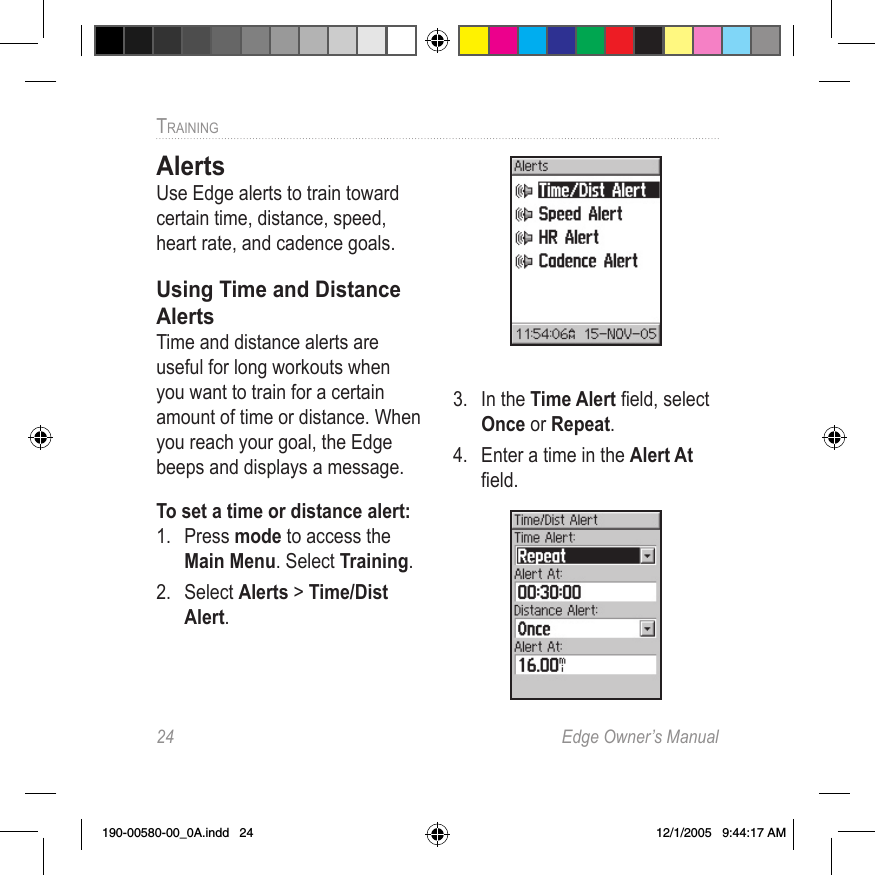 24  Edge Owner’s ManualTRAINING AlertsUse Edge alerts to train toward certain time, distance, speed, heart rate, and cadence goals.Using Time and Distance AlertsTime and distance alerts are useful for long workouts when you want to train for a certain amount of time or distance. When you reach your goal, the Edge beeps and displays a message.To set a time or distance alert:1.  Press mode to access the Main Menu. Select Training.2.  Select Alerts &gt; Time/Dist Alert.3.  In the Time Alert ﬁeld, select Once or Repeat.4.  Enter a time in the Alert At ﬁeld.190-00580-00_0A.indd   24 12/1/2005   9:44:17 AM