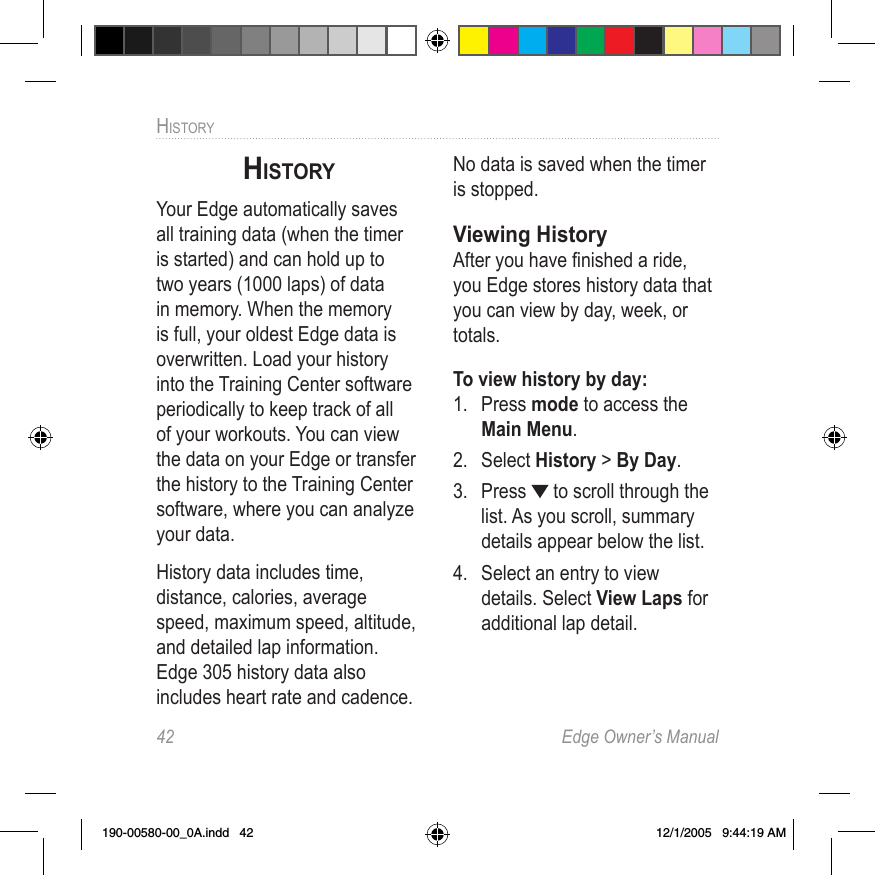 42  Edge Owner’s ManualHISTORY HISTORYYour Edge automatically saves all training data (when the timer is started) and can hold up to two years (1000 laps) of data in memory. When the memory is full, your oldest Edge data is overwritten. Load your history into the Training Center software periodically to keep track of all of your workouts. You can view the data on your Edge or transfer the history to the Training Center software, where you can analyze your data.History data includes time, distance, calories, average speed, maximum speed, altitude, and detailed lap information. Edge 305 history data also includes heart rate and cadence. No data is saved when the timer is stopped. Viewing HistoryAfter you have ﬁnished a ride, you Edge stores history data that you can view by day, week, or totals.To view history by day:1.  Press mode to access the Main Menu. 2.  Select History &gt; By Day.3.  Press   to scroll through the list. As you scroll, summary details appear below the list.4.  Select an entry to view details. Select View Laps for additional lap detail.190-00580-00_0A.indd   42 12/1/2005   9:44:19 AM