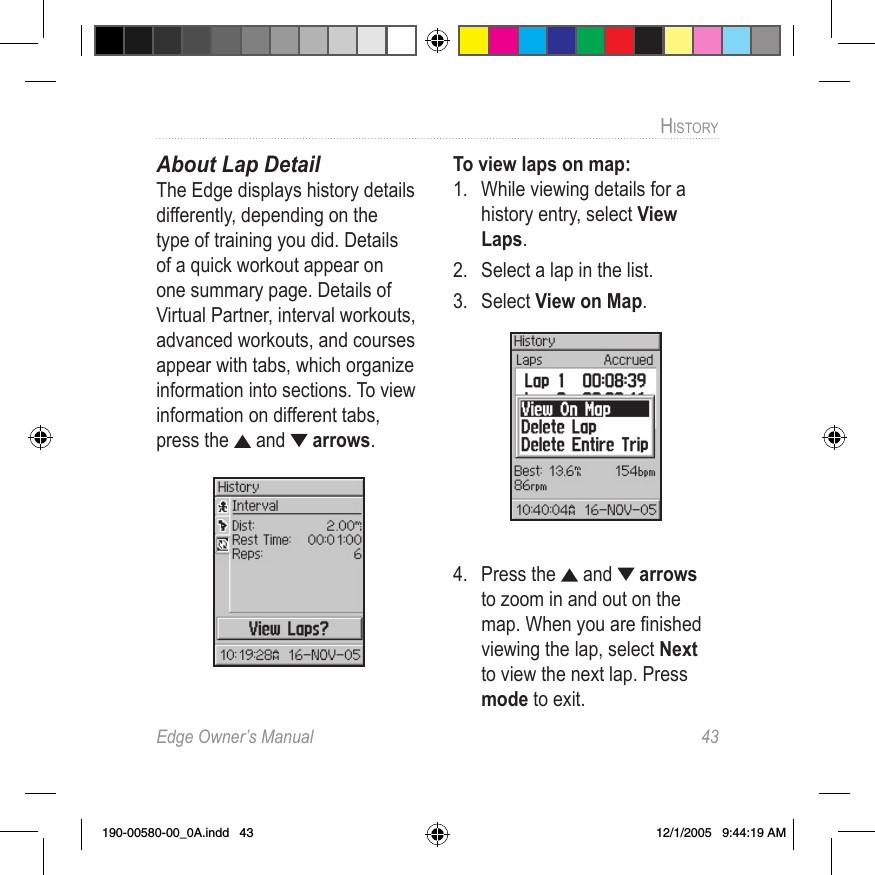 Edge Owner’s Manual  43HISTORY About Lap DetailThe Edge displays history details differently, depending on the type of training you did. Details of a quick workout appear on one summary page. Details of Virtual Partner, interval workouts, advanced workouts, and courses appear with tabs, which organize information into sections. To view information on different tabs, press the  and   arrows.To view laps on map:1.  While viewing details for a history entry, select View Laps.2.  Select a lap in the list. 3.  Select View on Map.4.  Press the   and   arrows to zoom in and out on the map. When you are ﬁnished viewing the lap, select Next to view the next lap. Press mode to exit.190-00580-00_0A.indd   43 12/1/2005   9:44:19 AM