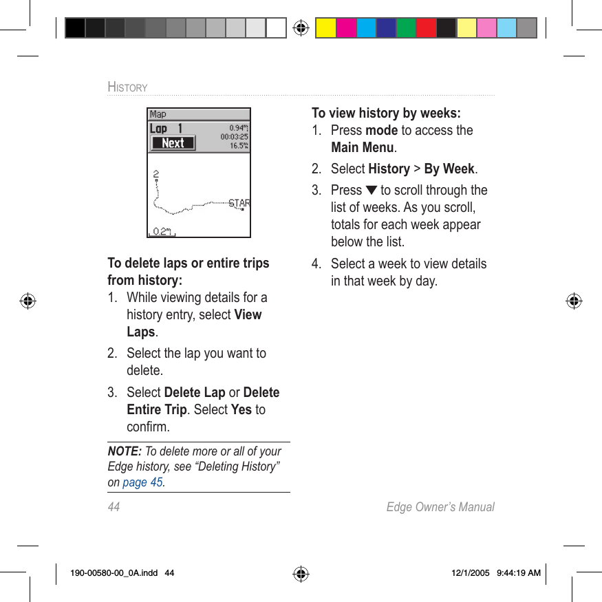 44  Edge Owner’s ManualHISTORY To delete laps or entire trips from history:1.  While viewing details for a history entry, select View Laps.2.  Select the lap you want to delete. 3.  Select Delete Lap or Delete Entire Trip. Select Yes to conﬁrm.NOTE: To delete more or all of your Edge history, see “Deleting History” on page 45.To view history by weeks:1.  Press mode to access the Main Menu. 2.  Select History &gt; By Week.3.  Press   to scroll through the list of weeks. As you scroll, totals for each week appear below the list.4.  Select a week to view details in that week by day.190-00580-00_0A.indd   44 12/1/2005   9:44:19 AM