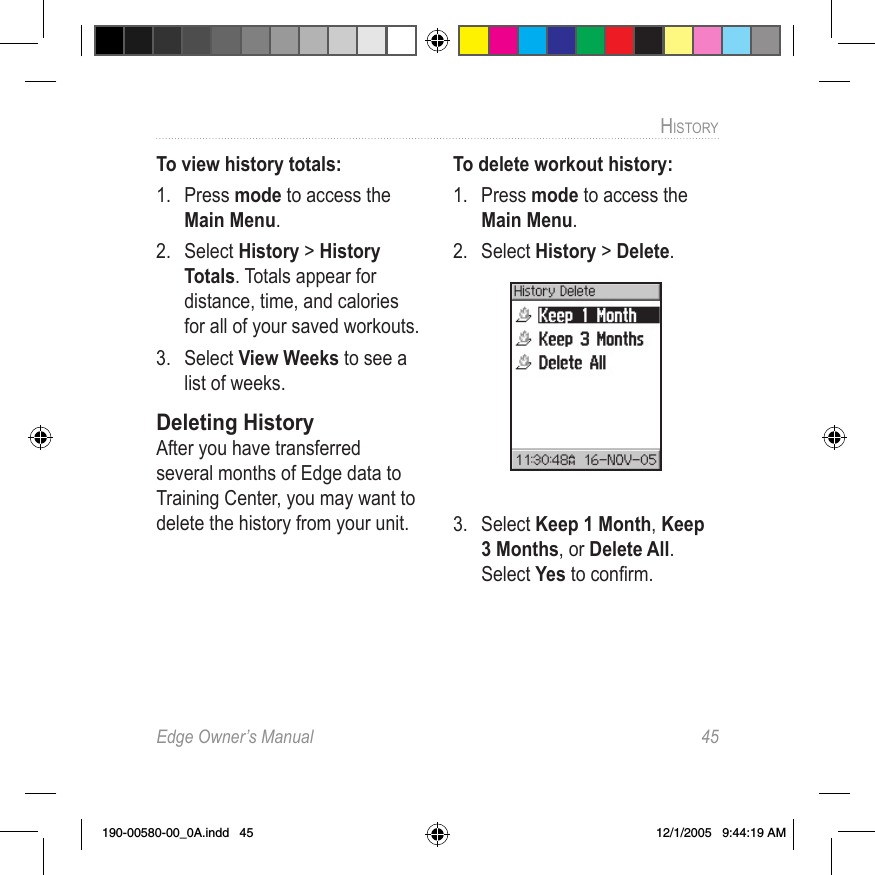 Edge Owner’s Manual  45HISTORY To view history totals:1.  Press mode to access the Main Menu. 2.  Select History &gt; History Totals. Totals appear for distance, time, and calories for all of your saved workouts.3.  Select View Weeks to see a list of weeks.Deleting HistoryAfter you have transferred several months of Edge data to Training Center, you may want to delete the history from your unit.To delete workout history:1.  Press mode to access the Main Menu. 2.  Select History &gt; Delete.3.  Select Keep 1 Month, Keep 3 Months, or Delete All. Select Yes to conﬁrm.190-00580-00_0A.indd   45 12/1/2005   9:44:19 AM