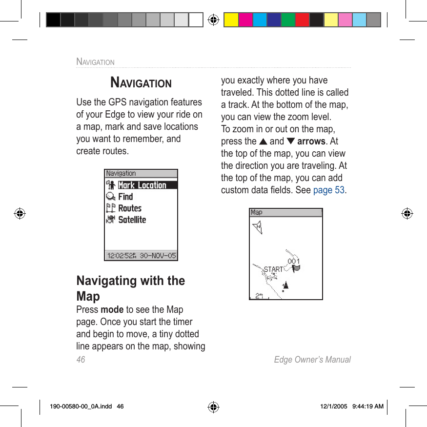46  Edge Owner’s ManualNAVIGATIONNAVIGATIONUse the GPS navigation features of your Edge to view your ride on a map, mark and save locations you want to remember, and create routes.Navigating with the MapPress mode to see the Map page. Once you start the timer and begin to move, a tiny dotted line appears on the map, showing you exactly where you have traveled. This dotted line is called a track. At the bottom of the map, you can view the zoom level. To zoom in or out on the map, press the   and   arrows. At the top of the map, you can view the direction you are traveling. At the top of the map, you can add custom data ﬁelds. See page 53.190-00580-00_0A.indd   46 12/1/2005   9:44:19 AM