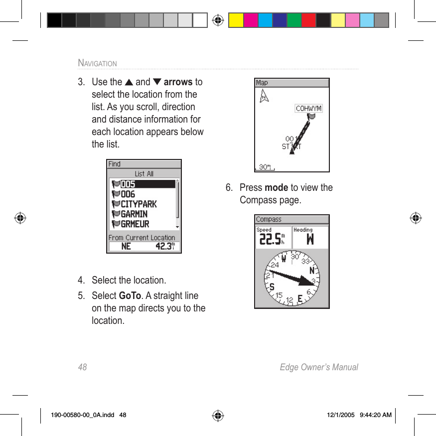 48  Edge Owner’s ManualNAVIGATION3.  Use the   and   arrows to select the location from the list. As you scroll, direction and distance information for each location appears below the list.4.  Select the location.5.  Select GoTo. A straight line on the map directs you to the location.6.  Press mode to view the Compass page.190-00580-00_0A.indd   48 12/1/2005   9:44:20 AM