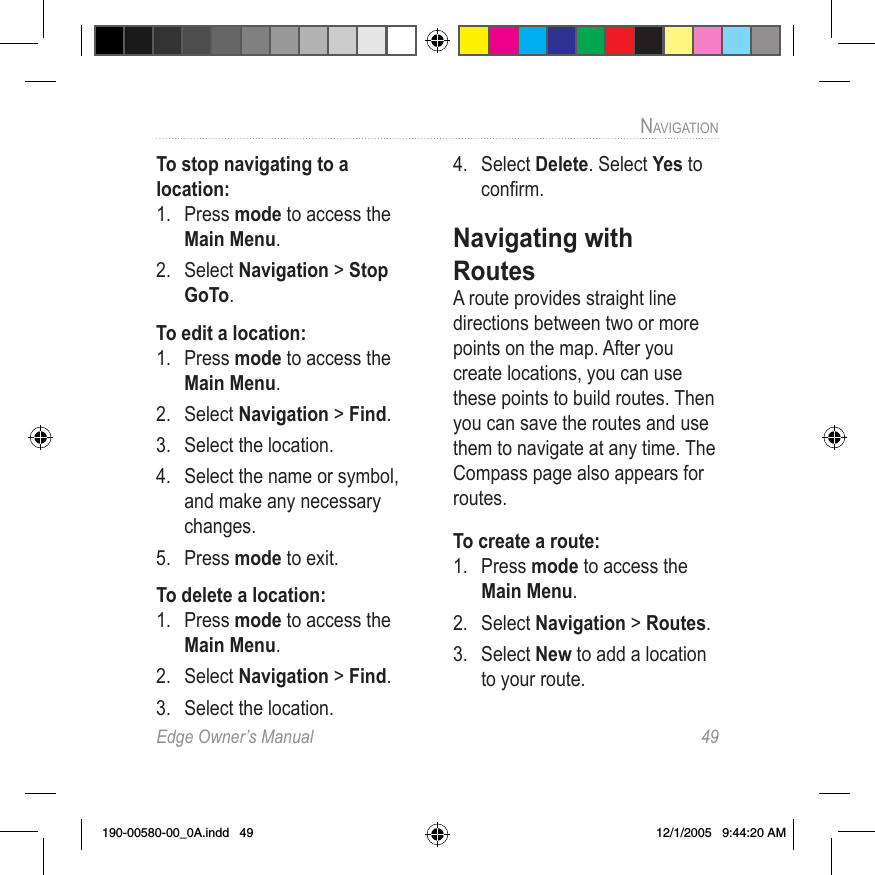 Edge Owner’s Manual  49NAVIGATION To stop navigating to a location:1.  Press mode to access the Main Menu.2.  Select Navigation &gt; Stop GoTo.To edit a location:1.  Press mode to access the Main Menu. 2.  Select Navigation &gt; Find.3.  Select the location.4.  Select the name or symbol, and make any necessary changes.5.  Press mode to exit.To delete a location:1.  Press mode to access the Main Menu. 2.  Select Navigation &gt; Find.3.  Select the location.4.  Select Delete. Select Yes to conﬁrm.Navigating with RoutesA route provides straight line directions between two or more points on the map. After you create locations, you can use these points to build routes. Then you can save the routes and use them to navigate at any time. The Compass page also appears for routes. To create a route:1.  Press mode to access the Main Menu. 2.  Select Navigation &gt; Routes.3.  Select New to add a location to your route. 190-00580-00_0A.indd   49 12/1/2005   9:44:20 AM