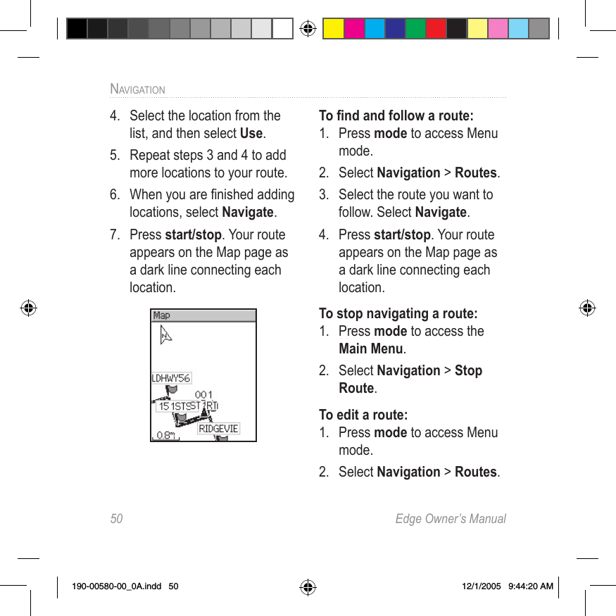 50  Edge Owner’s ManualNAVIGATION4.  Select the location from the list, and then select Use.5.  Repeat steps 3 and 4 to add more locations to your route. 6.  When you are ﬁnished adding locations, select Navigate. 7.  Press start/stop. Your route appears on the Map page as a dark line connecting each location. To ﬁnd and follow a route:1.  Press mode to access Menu mode. 2.  Select Navigation &gt; Routes.3.  Select the route you want to follow. Select Navigate. 4.  Press start/stop. Your route appears on the Map page as a dark line connecting each location.To stop navigating a route:1.  Press mode to access the Main Menu.2.  Select Navigation &gt; Stop Route.To edit a route:1.  Press mode to access Menu mode. 2.  Select Navigation &gt; Routes.190-00580-00_0A.indd   50 12/1/2005   9:44:20 AM