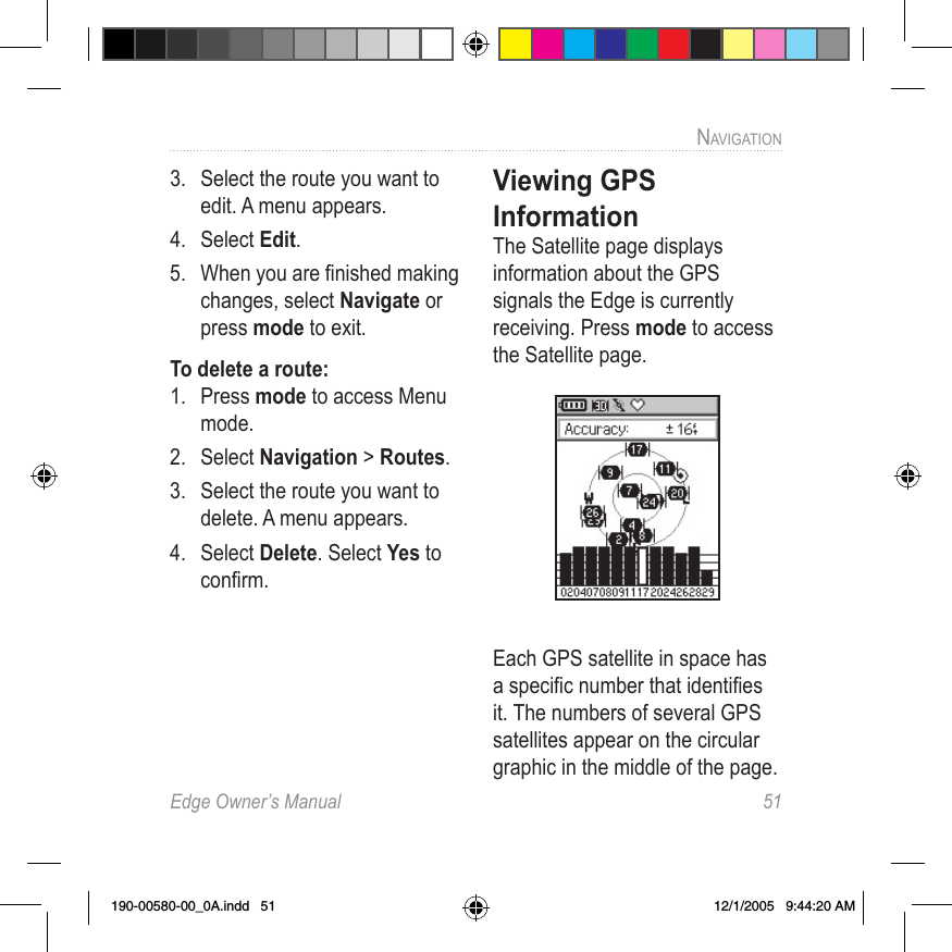 Edge Owner’s Manual  51NAVIGATION 3.  Select the route you want to edit. A menu appears.4.  Select Edit. 5.  When you are ﬁnished making changes, select Navigate or press mode to exit.To delete a route:1.  Press mode to access Menu mode. 2.  Select Navigation &gt; Routes.3.  Select the route you want to delete. A menu appears.4.  Select Delete. Select Yes to conﬁrm.Viewing GPS InformationThe Satellite page displays information about the GPS signals the Edge is currently receiving. Press mode to access the Satellite page. Each GPS satellite in space has a speciﬁc number that identiﬁes it. The numbers of several GPS satellites appear on the circular graphic in the middle of the page. 190-00580-00_0A.indd   51 12/1/2005   9:44:20 AM