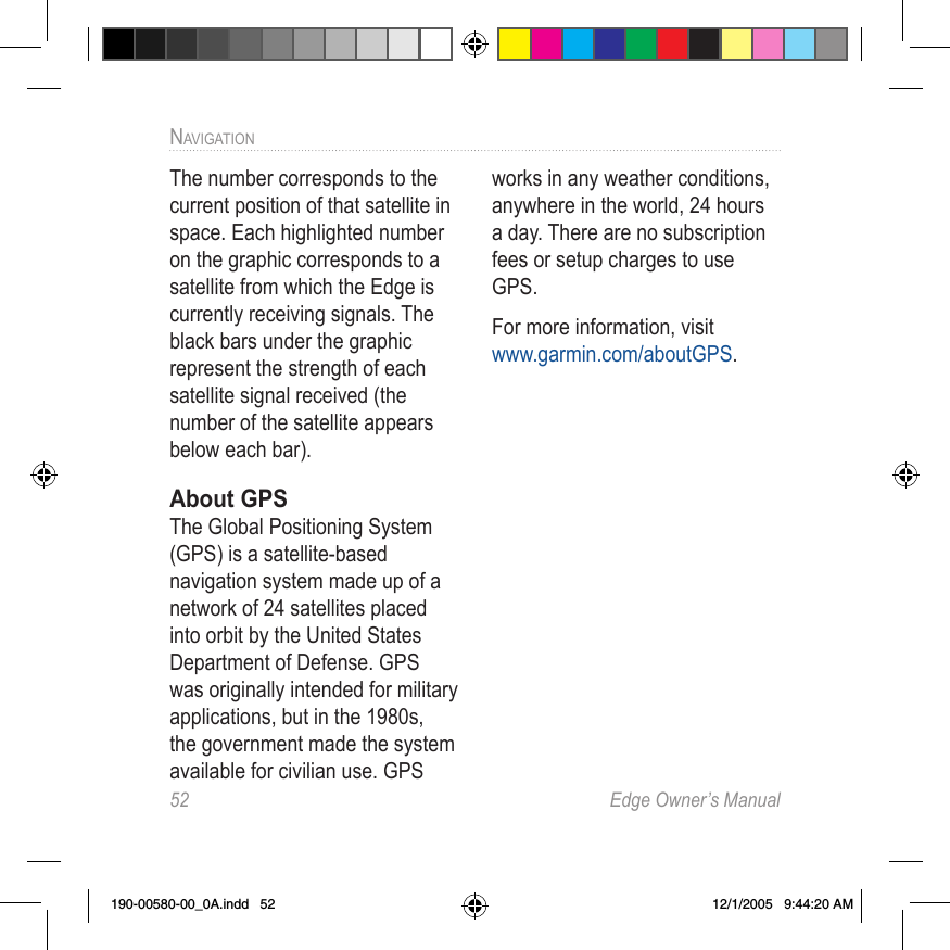 52  Edge Owner’s ManualNAVIGATIONThe number corresponds to the current position of that satellite in space. Each highlighted number on the graphic corresponds to a satellite from which the Edge is currently receiving signals. The black bars under the graphic represent the strength of each satellite signal received (the number of the satellite appears below each bar).About GPSThe Global Positioning System (GPS) is a satellite-based navigation system made up of a network of 24 satellites placed into orbit by the United States Department of Defense. GPS was originally intended for military applications, but in the 1980s, the government made the system available for civilian use. GPS works in any weather conditions, anywhere in the world, 24 hours a day. There are no subscription fees or setup charges to use GPS.For more information, visit  www.garmin.com/aboutGPS.190-00580-00_0A.indd   52 12/1/2005   9:44:20 AM