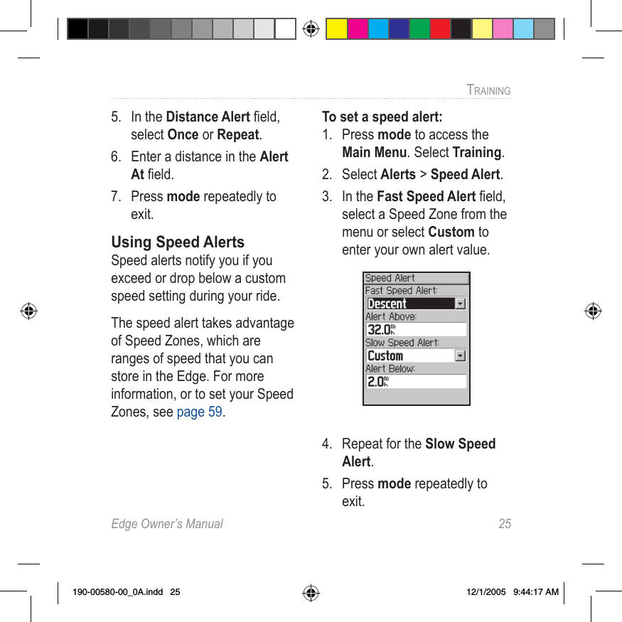 Edge Owner’s Manual  25TRAINING 5.  In the Distance Alert ﬁeld, select Once or Repeat.6.  Enter a distance in the Alert At ﬁeld.7.  Press mode repeatedly to exit.Using Speed AlertsSpeed alerts notify you if you exceed or drop below a custom speed setting during your ride. The speed alert takes advantage of Speed Zones, which are ranges of speed that you can store in the Edge. For more information, or to set your Speed Zones, see page 59.To set a speed alert:1.  Press mode to access the Main Menu. Select Training.2.  Select Alerts &gt; Speed Alert.3.  In the Fast Speed Alert ﬁeld, select a Speed Zone from the menu or select Custom to enter your own alert value.4.  Repeat for the Slow Speed Alert.5.  Press mode repeatedly to exit.190-00580-00_0A.indd   25 12/1/2005   9:44:17 AM