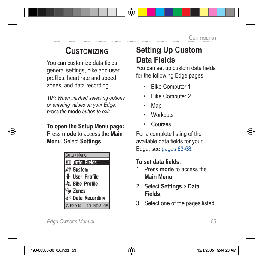 Edge Owner’s Manual  53CUSTOMIZING CUSTOMIZINGYou can customize data ﬁelds, general settings, bike and user proﬁles, heart rate and speed zones, and data recording.TIP: When ﬁnished selecting options or entering values on your Edge, press the mode button to exit.To open the Setup Menu page:Press mode to access the Main Menu. Select Settings.Setting Up Custom Data FieldsYou can set up custom data ﬁelds for the following Edge pages:•  Bike Computer 1 •  Bike Computer 2•  Map•  Workouts•  CoursesFor a complete listing of the available data ﬁelds for your Edge, see pages 63-68.To set data ﬁelds:1.  Press mode to access the Main Menu. 2.  Select Settings &gt; Data Fields.3.  Select one of the pages listed.190-00580-00_0A.indd   53 12/1/2005   9:44:20 AM