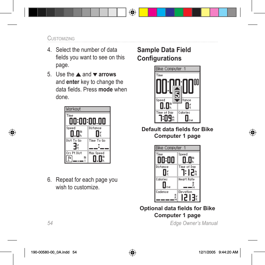 54  Edge Owner’s ManualCUSTOMIZING 4.  Select the number of data ﬁelds you want to see on this page.5.  Use the   and   arrows and enter key to change the data ﬁelds. Press mode when done.6.  Repeat for each page you wish to customize. Sample Data Field  ConﬁgurationsDefault data ﬁelds for Bike  Computer 1 pageOptional data ﬁelds for Bike Computer 1 page190-00580-00_0A.indd   54 12/1/2005   9:44:20 AM