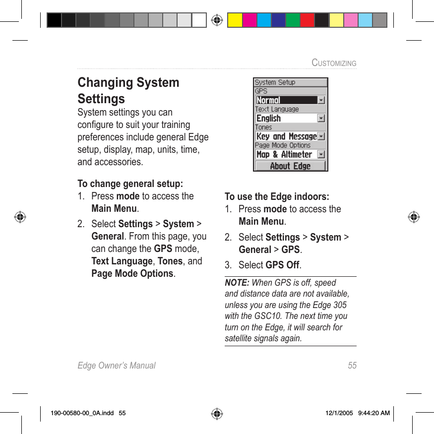 Edge Owner’s Manual  55CUSTOMIZING Changing System SettingsSystem settings you can conﬁgure to suit your training preferences include general Edge setup, display, map, units, time, and accessories.To change general setup:1.  Press mode to access the Main Menu. 2.  Select Settings &gt; System &gt; General. From this page, you can change the GPS mode, Text Language, Tones, and Page Mode Options.To use the Edge indoors:1.  Press mode to access the Main Menu. 2.  Select Settings &gt; System &gt; General &gt; GPS.3.  Select GPS Off.NOTE: When GPS is off, speed and distance data are not available, unless you are using the Edge 305 with the GSC10. The next time you turn on the Edge, it will search for satellite signals again.190-00580-00_0A.indd   55 12/1/2005   9:44:20 AM