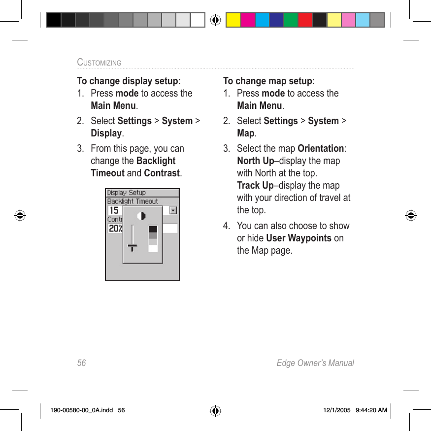 56  Edge Owner’s ManualCUSTOMIZING To change display setup:1.  Press mode to access the Main Menu. 2.  Select Settings &gt; System &gt; Display.3.  From this page, you can change the Backlight Timeout and Contrast.To change map setup:1.  Press mode to access the Main Menu. 2.  Select Settings &gt; System &gt; Map.3.  Select the map Orientation:  North Up–display the map with North at the top. Track Up–display the map with your direction of travel at the top.4.  You can also choose to show or hide User Waypoints on the Map page.190-00580-00_0A.indd   56 12/1/2005   9:44:20 AM