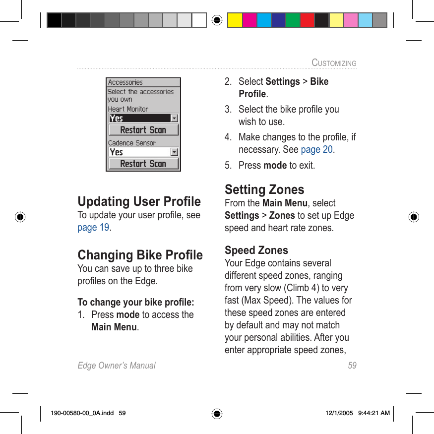 Edge Owner’s Manual  59CUSTOMIZING Updating User ProﬁleTo update your user proﬁle, see page 19.Changing Bike ProﬁleYou can save up to three bike proﬁles on the Edge. To change your bike proﬁle:1.  Press mode to access the Main Menu. 2.  Select Settings &gt; Bike Proﬁle.3.  Select the bike proﬁle you wish to use.4.  Make changes to the proﬁle, if necessary. See page 20.5.  Press mode to exit.Setting ZonesFrom the Main Menu, select Settings &gt; Zones to set up Edge speed and heart rate zones. Speed ZonesYour Edge contains several different speed zones, ranging from very slow (Climb 4) to very fast (Max Speed). The values for these speed zones are entered by default and may not match your personal abilities. After you enter appropriate speed zones, 190-00580-00_0A.indd   59 12/1/2005   9:44:21 AM