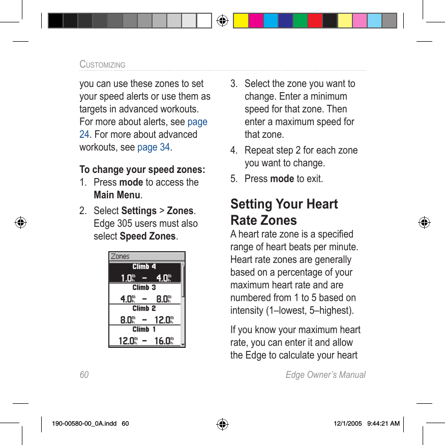 60  Edge Owner’s ManualCUSTOMIZING you can use these zones to set your speed alerts or use them as targets in advanced workouts. For more about alerts, see page 24. For more about advanced workouts, see page 34.To change your speed zones:1.  Press mode to access the Main Menu. 2.  Select Settings &gt; Zones. Edge 305 users must also select Speed Zones. 3.  Select the zone you want to change. Enter a minimum speed for that zone. Then enter a maximum speed for that zone.4.  Repeat step 2 for each zone you want to change. 5.  Press mode to exit.Setting Your Heart Rate Zones A heart rate zone is a speciﬁed range of heart beats per minute. Heart rate zones are generally based on a percentage of your maximum heart rate and are numbered from 1 to 5 based on intensity (1–lowest, 5–highest).If you know your maximum heart rate, you can enter it and allow the Edge to calculate your heart 190-00580-00_0A.indd   60 12/1/2005   9:44:21 AM