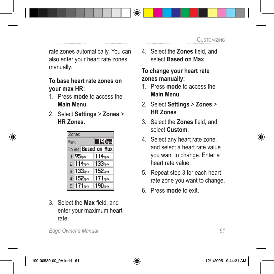 Edge Owner’s Manual  61CUSTOMIZING rate zones automatically. You can also enter your heart rate zones manually.To base heart rate zones on your max HR:1.  Press mode to access the Main Menu. 2.  Select Settings &gt; Zones &gt; HR Zones. 3.  Select the Max ﬁeld, and enter your maximum heart rate.4.  Select the Zones ﬁeld, and select Based on Max.To change your heart rate zones manually:1.  Press mode to access the Main Menu. 2.  Select Settings &gt; Zones &gt; HR Zones. 3.  Select the Zones ﬁeld, and select Custom.4.  Select any heart rate zone, and select a heart rate value you want to change. Enter a heart rate value. 5.  Repeat step 3 for each heart rate zone you want to change.6.  Press mode to exit.190-00580-00_0A.indd   61 12/1/2005   9:44:21 AM