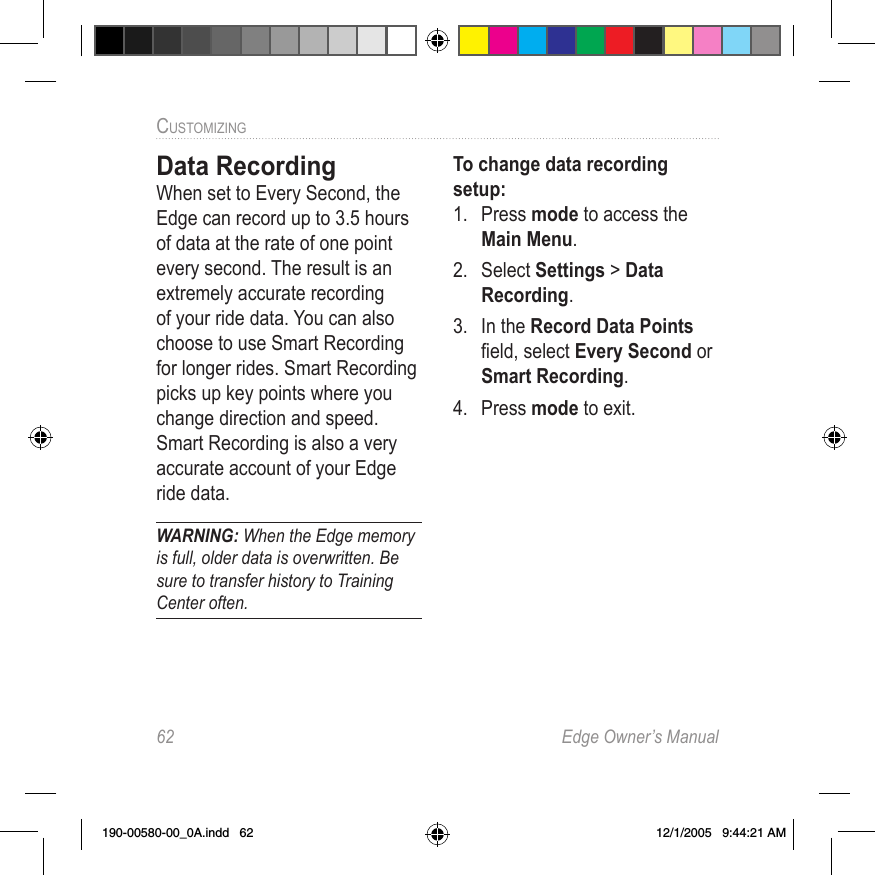 62  Edge Owner’s ManualCUSTOMIZING Data RecordingWhen set to Every Second, the Edge can record up to 3.5 hours of data at the rate of one point every second. The result is an extremely accurate recording of your ride data. You can also choose to use Smart Recording for longer rides. Smart Recording picks up key points where you change direction and speed. Smart Recording is also a very accurate account of your Edge ride data.WARNING: When the Edge memory is full, older data is overwritten. Be sure to transfer history to Training Center often. To change data recording setup:1.  Press mode to access the Main Menu. 2.  Select Settings &gt; Data Recording.3.  In the Record Data Points ﬁeld, select Every Second or Smart Recording.4.  Press mode to exit.190-00580-00_0A.indd   62 12/1/2005   9:44:21 AM