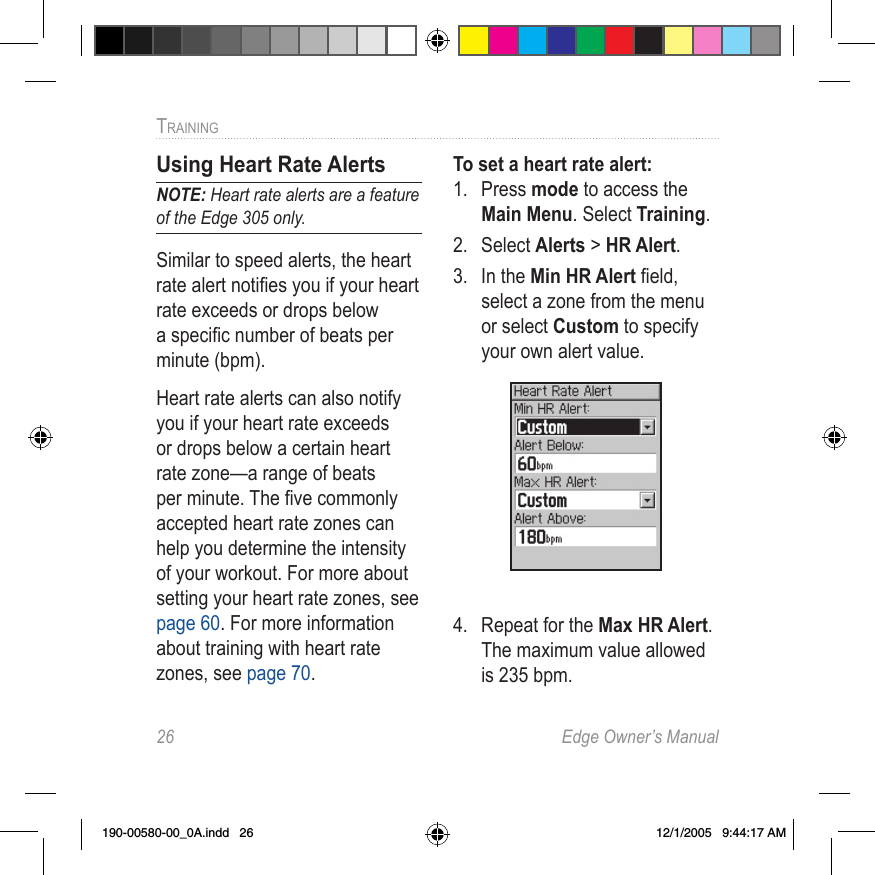 26  Edge Owner’s ManualTRAINING Using Heart Rate AlertsNOTE: Heart rate alerts are a feature of the Edge 305 only.Similar to speed alerts, the heart rate alert notiﬁes you if your heart rate exceeds or drops below a speciﬁc number of beats per minute (bpm).Heart rate alerts can also notify you if your heart rate exceeds or drops below a certain heart rate zone—a range of beats per minute. The ﬁve commonly accepted heart rate zones can help you determine the intensity of your workout. For more about setting your heart rate zones, see page 60. For more information about training with heart rate zones, see page 70.To set a heart rate alert:1.  Press mode to access the Main Menu. Select Training.2.  Select Alerts &gt; HR Alert.3.  In the Min HR Alert ﬁeld, select a zone from the menu or select Custom to specify your own alert value. 4.  Repeat for the Max HR Alert. The maximum value allowed is 235 bpm.190-00580-00_0A.indd   26 12/1/2005   9:44:17 AM